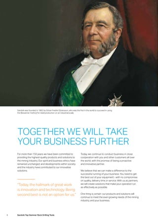 6 Sandvik Top Hammer Rock Drilling Tools
Sandvik was founded in 1862 by Göran Fredrik Göransson, who was the first in the world to succeed in using
the Bessemer method for steel production on an industrial scale.
TOGETHER WE WILL TAKE
YOUR BUSINESS FURTHER
For more than 150 years we have been committed to
providing the highest-quality products and solutions to
the mining industry. Our spirit and business ethics have
remained unchanged, and developments within society
and the industry have contributed to our innovative
­solutions.
Today, we continue to conduct business in close
­cooperation with you and other customers all over
the world, with the promise of being a proactive
and innovative partner.
We believe that we can make a difference to the
­successful running of your business. You need to get
the best out of your equipment - with no compromise
on quality, delivery time or service. With us as partners,
we will create solutions that make your operation run
as effectively as possible.
One thing is certain: our products and solutions will
­continue to meet the ever-growing needs of the mining
industry, and your business.
“Today, the hallmark of great work
is innovation and technology. Being
second best is not an option for us.”
 
