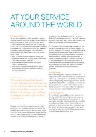 8 Sandvik Top Hammer Rock Drilling Tools
THE SANDVIK GROUP
Sandvik was established in 1862: today, it is a global
­industrial group with advanced products and world-leading
positions in selected areas. In 2013, we had about
47,000 employees and sales of just over 87 billion SEK
in more than 130 countries. Our operations are based on
unique expertise in materials technology, and significant
insight into customer processes. This combination
has provided us with a world-leading position in three
­primary areas:
–– Tools for metal cutting in cemented carbide and
­high-speed steel, as well as components in cemented
carbide and other hard materials.
–– Rock tools and equipment for the mining and
­construction industries.
–– Products in advanced stainless materials, special
­alloys, metallic and ceramic resistance materials
and process systems.
Our goal is to actively contribute to improving your
­productivity and, consequently, your profitability. Our
products and services provide maximum value to you
in terms of performance, quality, speed, safety, flexibility
and – not least – total economy. Successful development
is a result of our goal-oriented investment in research,
AT YOUR SERVICE,
AROUND THE WORLD
“We are a leading global supplier
of rock tools and equipment, service
and technical solutions for the mining
industry. Our offering covers rock
drilling, rock cutting, rock crushing,
loading and hauling, and handling
of materials.”
development and quality assurance. We invest over
3 billion SEK annually and have more than 2,700 employees
working in these areas. Many of them are specialists with
advanced educational backgrounds and skills.
Our long-term and consistent strategy is based on the
­interaction between a number of strength factors. This
­includes advanced and customer focused research and
development activities, highly value-added products,
­integrated manufacturing, direct sales to customers,
­effective logistics systems, financial strength and a
strong corporate culture. Additionally, the significance
of Sandvik as an advanced knowledge company is
­becoming ­increasingly apparent. Information technology
is concentrated upon areas that enhance customer
­benefits, ­improve productivity and strengthen
­profitability.
SANDVIK MINING
We are a leading global supplier of rock tools and
­equipment, service, and technical solutions for the mining
industry. Our offering covers rock drilling, rock cutting,
rock crushing, loading and hauling and handling of mate-
rials. Additionally, we offer a complete assortment of rock
drilling tools. In fact, we are the only producer of rock
drilling tools with in-house steel and cemented carbide
research, development and production facilities.
OUR ORGANIZATION
Every product is preceded by extensive research and
­development, and backed with application expertise;
a worldwide service network, offering on-site service,
training and round-the-clock support. We have a tradition
of localization and a conviction that there can be no
­substitute for direct service and direct contact with you.
Our service-oriented, global organization is well devel-
oped and contains more than 3,500 service technicians
located strategically around the world.
 