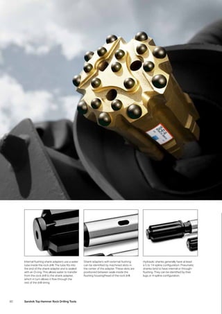 80 Sandvik Top Hammer Rock Drilling Tools
Internal flushing shank adapters use a water
tube inside the rock drill. The tube fits into
the end of the shank adapter and is sealed
with an O-ring. This allows water to transfer
from the rock drill to the shank adapter,
which in turn allows it flow through the
rest of the drill string.
Shank adapters with external flushing
can be identified by machined slots in
the center of the adapter. These slots are
positioned between seals inside the
flushing housing/head of the rock drill.
Hydraulic shanks generally have at least
a 5 to 14-spline configuration. Pneumatic
shanks tend to have internal or through-
flushing. They can be identified by their
lugs or 4-spline configuration.
 