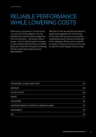 SIG
81Sandvik Top Hammer Rock Drilling Tools
While every component in the drill string
is crucial, the shank adapter must be
­engineered to transmit impact energy from
the rock-drill piston – along with rotation
torque – into the drill string with no losses.
It must withstand and transmit up to 6300
blows per minute from the piston continually,
and do so with great endurance and
­dependability.
With this in mind, we manufacture premium
quality shank adapters for most brands
of rock drills. We have yet more specially
developed products that are not featured
in this catalogue. Please visit our website
or contact us directly to find out more, and
to order the shank adapter that you need.
HEXAGONAL SHANK ADAPTERS 82
SANDVIK83
ATLAS COPCO 88
BOART91
FURUKAWA92
GARDNER-DENVER, INGERSOLL-RAND  KLEMM 93
MONTABERT94
SIG95
RELIABLE PERFORMANCE
WHILE LOWERING COSTS
SHANK ADAPTERS
 