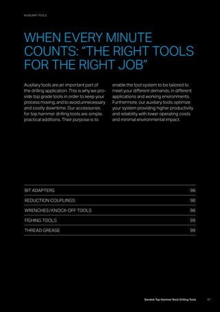 97Sandvik Top Hammer Rock Drilling Tools
Auxiliary tools are an important part of
the drilling application. This is why we pro-
vide top grade tools in order to keep your
process moving, and to avoid unnecessary
and costly downtime. Our accessories
for top hammer drilling tools are simple,
practical additions. Their purpose is to
­enable the tool system to be tailored to
meet your different demands, in different
applications and working environments.
Furthermore, our auxiliary tools optimize
your system providing higher productivity
and reliability with lower operating costs
and minimal environmental impact.
BIT ADAPTERS 98
REDUCTION COUPLINGS 98
WRENCHES / KNOCK-OFF TOOLS  98
FISHING TOOLS 99
THREAD GREASE 99
WHEN EVERY MINUTE
COUNTS: “THE RIGHT TOOLS
FOR THE RIGHT JOB”
AUXILIARY TOOLS
 