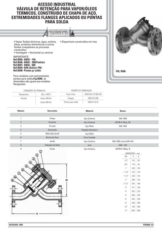 ACESSO INDUSTRIAL
VÁLVULA DE RETENÇÃO PARA VAPOR/ÓLEOS
TÉRMICOS, CONSTRUIDO DE CHAPA DE AÇO,
EXTREMIDADES FLANGES APLICADOS OU PONTAS
PARA SOLDA
FIG. 8596
• Vapor, fluídos térmicos, água, amônia,
óleos, produtos alimenticios e outros
fluídos compatíveis ao processo
construtivo
• montagem = Horizontal ou vertical
• Disponíveis construídos em inox
IMPORTANTE:
Ref.8595- ANSI - 150
Ref.8596- ANSI - 300(Padrão)
Ref.8597- ANSI - 600
Ref.8599- DIN (Definir PN)
Ref.8590- Pontas p/ solda
Para modelos com extremidades
pontas para solda.Fig 8590, as
dimensões são iguais aos modelos
flangeados
DN
1/2”
3/4”
1”
1 1/4”
1 1/2”
2”
2 1/2”
3”
4”
5”
6”
8”
10”
12”
DIMENSÕES - mm
A
152
178
203
216
228
266
292
317
355
400
444
559
730
850
B
85
85
105
120
125
155
160
190
225
255
290
400
490
500
Flanges ANSI OU DIN
ANSI B 16.25
PADRÃO DE FABRICAÇÃO
Face à face ANSI B16.10 300 LBS
Pontas para solda
Pressão classe 300 lbs
classe 600 lbs
CONDIÇÕES DE TRABALHO
Temperatura -30 a +450°C
Descrições
Tampa
Parafuso
Arruela
Guarnição
Mola (Opcional)
Bucha de Guia
pistão
Vedação da Sede
Corpo
Material
Aço Carbono
Aço Carbono
Aço Mola
Papelão Hidráulico
Aço Mola
Ferro Fundido
Aço Carbono
Inox
Aço Carbono
Número
1
2
3
4
5
6
7
8
9
Norma
SAE 1020
ASTM A 193 gr. B7
SAE 1070
SAE 1020 c/inox.AISI-410
AISI - 410
ASTM A 106 gr. B
CATÁLOGO 2001 PÁGINA 112
 