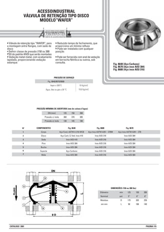 ACESSOINDUSTRIAL
VÁLVULA DE RETENÇÃO TIPO DISCO
MODELO“WAFER”
• Válvula de retenção tipo “WAFER”, para
a montagem entre flanges, com sede de
disco
• Definir classe de pressão (150 ou 300
PSI) do padrão ANSI que serão montadas
• Vedação metal-metal, com acabamento
lapidado, proporcionando vedação
estanque
• Reduzido tempo de fechamento, que
proporciona um mínimo refluxo
• Pode ser instalada com qualquer
posição
• Pode ser fornecida com anel de vedação
em borracha Nitrilica ou outros, sob
consulta.
1
2
3
4
5
Nº COMPONENTES
Corpo
Disco
Sede
Pino
Bucha
Suporte
Mola
Fig. 8648
Aço Fund. ASTM A 216-WCB
Aço Carb. C/ Ved. Inox 410
Inox AISI 410
Inox AISI 304
Inox AISI 304
Aço Carbono
Inox AISI 304
Fig. 8688
Aço Inox ASTM A351 - CF8M
Inox AISI 316
Inox AISI 316
Inox AISI 316
Inox AISI 316
Inox AISI 316
Inox AISI 316
Fig. 8678
Aço Inox ASTM A351 - CF8
Inox AISI 304
Inox AISI 304
Inox AISI 304
Inox AISI 304
Inox AISI 304
Inox AISI 304
Fig. 8648 (Aço Carbono)
Fig. 8678 (Aço inox AISI 304)
Fig. 8688 (Aço inox AISI 316)
6
7
DN (mm)
Pressão c/ mola
Pressão s/ mola
125
360
130
150
370
145
200
385
180
PRESSÃO MÍNIMA DE ABERTURA (mm de coluna d’água)
10 Kg/cm2Vapor a 300°C
Fig. 8648/8678/8688
PRESSÃO DE SERVIÇO
19,6 Kg/cm2Água, óleo ou gás a 38 °C
Diâmetro
Nominal
Medidas
em mm
mm
pol.
D
L
125
5”
175
90
150
6”
203
106
200
8”
259
140
DIMENSÕES (150 ou 300 lbs)
CATÁLOGO 2001 PÁGINA 115
 