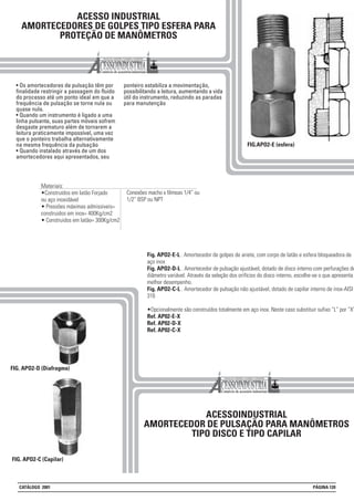 ACESSO INDUSTRIAL
AMORTECEDORES DE GOLPES TIPO ESFERA PARA
PROTEÇÃO DE MANÔMETROS
• Os amortecedores de pulsação têm por
finalidade restringir a passagem do fluido
do processo até um ponto ideal em que a
frequência de pulsação se torne nula ou
quase nula.
• Quando um instrumento é ligado a uma
linha pulsante, suas partes móveis sofrem
desgaste prematuro além de tornarem a
leitura praticamente impossível, uma vez
que o ponteiro trabalha alternativamente
na mesma frequência da pulsação
• Quando instalado através de um dos
amortecedores aqui apresentados, seu
ponteiro estabiliza a movimentação,
possibilitando a leitura, aumentando a vida
útil do instrumento, reduzindo as paradas
para manutenção
FIG.APO2-E (esfera)
ACESSOINDUSTRIAL
AMORTECEDOR DE PULSAÇÃO PARA MANÔMETROS
TIPO DISCO E TIPO CAPILAR
FIG. APO2-D (Diafragma)
Fig. APO2-E-L . Amortecedor de golpes de ariete, com corpo de latão e esfera bloqueadora de
aço inox
Fig. APO2-D-L . Amortecedor de pulsação ajustável, dotado de disco interno com perfurações de
diâmetro variável. Através da seleção dos orifícios do disco interno, escolhe-se o que apresenta
melhor desempenho.
Fig. APO2-C-L . Amortecedor de pulsação não ajustável, dotado de capilar interno de inox-AISI
316
•Opcionalmente são construídos totalmente em aço inox. Neste caso substituir sufixo “L” por “X”
Ref. AP02-E-X
Ref. AP02-D-X
Ref. AP02-C-X
FIG. APO2-C (Capilar)
Materiais:
•Construídos em latão Forjado
ou aço inoxidável
• Pressões máximas admissiveis=
construidos em inox= 400Kg/cm2
• Construidos em latão= 300Kg/cm2
Conexões macho x fêmeas 1/4” ou
1/2” BSP ou NPT
CATÁLOGO 2001 PÁGINA 120
 