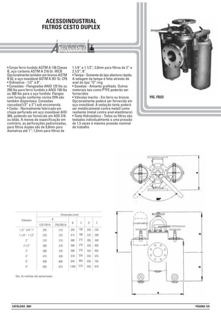 ACESSOINDUSTRIAL
FILTROS CESTO DUPLEX
• Corpo ferro fundido ASTM A 126 Classe
B, aço carbono ASTM A 216 Gr. WCB
Opcionalmente também em bronze ASTM
B 62, e aço inoxidável ASTM A 351 Gr. CF8
• Diâmetros - 1/2” à 8”.
• Conexões - Flangeadas ANSI 125 lbs ou
250 lbs para ferro fundido e ANSI 150 lbs
ou 300 lbs para o aço fundido. Flanges
com furação conforme norma DIN são
também disponíveis. Conexões
roscadas(1/2” a 2”) sob encomenda.
• Cesto - Normalmente fabricado em
chapa perfurada em aço inoxidável AISI
304, podendo ser fornecida em AISI 316
ou latão. A menos de especificação em
contrário, as perfurações padronizadas,
para filtros duplex são de 0,8mm para
diametros até 1”; 1,2mm para filtros de
1.1/4” e 1.1/2”; 2,0mm para filtros de 2” e
2.1/2”; 8”.
• Tampa - Somente do tipo abertura rápida.
A selagem da tampa é feita através de
anel do tipo “O” ring
• Gaxetas - Amianto grafitado. Outros
materiais tais como PTFE poderão ser
fornecidos
• Válvulas macho - Em ferro ou bronze.
Opcionalmente poderá ser fornecida em
aço inoxidável. A vedação tanto poderá
ser metálica(metal contra metal) como
resiliente (metal contra anel elastômero)
• Teste Hidrostático - Todos os filtros são
testados individualmente a uma pressão
de 1,5 vezes à máxima pressão nominal
de trabalho
FIG. FD23
250/300 lb
210
225
275
370
370
430
600
675
125/150 lb
205
220
270
360
360
415
580
650
1./2” -3/4”-1”
1.1/4” - 1.1/2”
2”
2.1/2”
3”
4”
6”
8”
Diâmetro
345
415
480
580
580
570
845
1260
150
190
215
270
270
335
465
575
235
290
340
465
465
525
765
910
A
Dimensões (mm)
B C D E
205
225
265
320
320
335
530
550
Obs: As medidas são aproximadas
CATÁLOGO 2001 PÁGINA 125
 