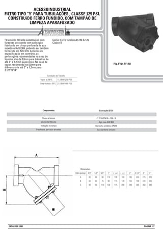 ACESSOINDUSTRIAL
FILTRO TIPO “Y’ PARA TUBULAÇÕES , CLASSE 125 PSI.
CONSTRUíDO FERRO FUNDIDO, COM TAMPÃO DE
LIMPEZA APARAFUSADO
Fig. FY24-FF-RO
Execução (STD)
F° F° ASTM A - 126 - B
Aço inox AISI 304
Borracha sintética EPDM
Aço carbono zincado
Componentes
Corpo e tampa
elemento filtrante
Vedação da tampa
Parafusos, porcas e arruelas
• Elemento filtrante substituível, com
furações de acordo com aplicação
fabricado em chapa perfurada de aço
inoxidável AISI 304, podendo ser também
fornecido em AISI 316. A menos de
especificação em contrário, as
perfurações recomendadas no caso de
líquidos, são de 0,8mm para diâmetros de
até 2” a 1.2 mm superiores. No caso de
vapor, recomenda-se 0,5mm para
diâmentro de até 2” e 1,2mm para
2.1/2”/3”/4”
Corpo: Ferro fundido ASTM A 126
Classe B
Condições de Trabalho
Vapor a 208°C 17,2 BAR (250 PSI)
Para fluídos a 38°C 27,6 BAR (400 PSI)
138
115
175
160
130
200
195
155
240
110
90
130
A
B
C
80
60
80
80
60
80
90
75
110
1.1/2” 2”1”3/8”
Dimensões
1/2”Diâm.(poleg.) 3/4” 1.1/4”
240
190
305
2.1/2”
275
220
350
3”
370
225
380
4”
CATÁLOGO 2001 PÁGINA 127
 