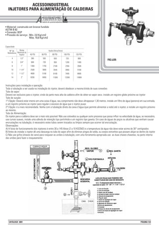 Instruções para instalação e operação
Toda a tubulação a ser usada na instalação do injetor, deverá obedecer a mesma bitola de suas conexões
Tubo de vapor:
Deverá ser exclusivo para o injetor, vindo da parte mais alta da caldeira afim de obter-se vapor seco. instale um registro globo próximo ao injetor
Tubo de sucção:
1°) Opção: Deverá estar imerso em uma caixa d’água, seu comprimento não deve ultrapassar 1,30 metros, instale um filtro de água (peneira) em sua entrada,
e um registro próximo ao injetor para regular o excesso de água que o injetor puxar.
2°) Opção: é a mais recomendada. Venha com a tubulação direto da caixa d’água (que permite alimentar a rede) até o injetor, e instale um registro próximo
ao mesmo.
Tubo de Alimentação:
Do injetor para a caldeira deve ser o mais reto possível. Não use cotovelos ou qualquer outro processo que possa influir na velocidade da água, se necessário,
use curvas suaves, instale uma válvula de retenção tipo portinhola e um registro tipo gaveta. Em caso de águas de poços ou alcalinas que venham causar
encrustações na tubulação, é necessário estes tubos serem trocados ou limpos sempre que ocorrer tal encrustação.
Observações:
A) A faixa de funcionamento dos injetores é entre 30 a 145 libras (2 a 10 KGCM2) e a temperatura da água não deve estar acima de 30° centigrados
B) Antes de instalar o injetor dê uma descarga no tubo do vapor afim de eliminar pingos de solda, ou corpos estranhos que possam alojar-se dentro do injetor
C) Não use grifos (chaves de cano) para rosquear as uniões à tubulação, com uma ferramenta apropriada use as duas chaves chavetas, na parte interna
das uniões para fazer o rosqueamento
ACESSOINDUSTRIAL
INJETORES PARA ALIMENTAÇÃO DE CALDEIRAS
• Material: construido em bronze fundido
ASTM B 62
• Conexão: BSP
• Pressão de serviço : Min. 2,0 Kg/cm2
Máx. 10,0 Kg/cm2
FIG.IJ35
N° de
Referência
4
6
8
10
12
14
Bitola
Nominal do
Injetor
1/2”
3/4”
1”
1 1/4”
1 1/2”
2”
40 PSI
380
600
1400
2500
4000
8200
60 PSI 80 PSI
500
730
1750
3000
5100
9400
650
950
2100
3540
6100
11000
Vazão (litros/hora)
100 PSI
720
1200
2350
3900
7400
13300
120 PSI
800
1400
2600
4180
8000
14900
Capacidade
CATÁLOGO 2001 PÁGINA 133
 