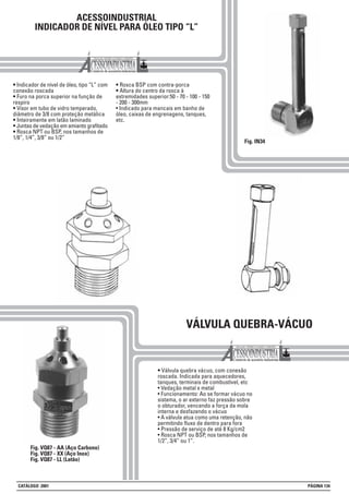 ACESSOINDUSTRIAL
INDICADOR DE NÍVEL PARA ÓLEO TIPO “L”
• Indicador de nível de óleo, tipo “L” com
conexão roscada
• Furo na porca superior na função de
respiro
• Visor em tubo de vidro temperado,
diâmetro de 3/8 com proteção metálica
• Inteiramente em latão laminado
• Juntas de vedação em amianto grafitado
• Rosca NPT ou BSP, nos tamanhos de
1/8”, 1/4”, 3/8” ou 1/2”
• Rosca BSP com contra-porca
• Altura do centro da rosca à
extremidades superior:50 - 70 - 100 - 150
- 200 - 300mm
• Indicado para mancais em banho de
óleo, caixas de engrenagens, tanques,
etc.
Fig. IN34
VÁLVULA QUEBRA-VÁCUO
• Válvula quebra vácuo, com conexão
roscada. Indicada para aquecedores,
tanques, terminais de combustível, etc
• Vedação metal x metal
• Funcionamento: Ao se formar vácuo no
sistema, o ar externo faz pressão sobre
o obturador, vencendo a força da mola
interna e desfazendo o vácuo
• A válvula atua como uma retenção, não
permitindo fluxo de dentro para fora
• Pressão de serviço de até 8 Kg/cm2
• Rosca NPT ou BSP, nos tamanhos de
1/2”, 3/4” ou 1”.
Fig. VQ87 - AA (Aço Carbono)
Fig. VQ87 - XX (Aço Inox)
Fig. VQ87 - LL (Latão)
CATÁLOGO 2001 PÁGINA 134
 