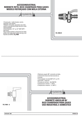 ACESSOINDUSTRIAL
ROBINETE RETO, BICO CHANFRADO PARA GASES
MODELO REFORÇADO COM MOLA EXTERNA
• Construção - Latão forjado, macho
passante, sem gaxeta
• Modelo reforçado, equipado com mola
externa, que garante longa vida útil e total
estanqueidade
• Extremidades: 1/4” ou 1/2” BSP (NPT -
Opcional)
Este modelo também é disponível em latão
polido, sem mola externa para serviço com
líquidos até 50PSI. Fig. R099
FIG. R099-R
FIG. R099 - A
ACESSOINDUSTRIAL
ROBINETE ANGULAR 90°
BICO CHANFRADO PARA GASES
USO INDUSTRIAL E DOMÉSTICO
• Robinete angular 90° contruído em latão,
acabamento bruto (normal) amarelo ou
cromado
• Extremidade roscada BSP 1/4” ou 1/2”,
sendo NPT - Especial
• Pressão de serviço - Até 350 PSI
• Temperatura mínima - (-) 40°C
• Temperatura máxima - (+) 160° C
CATÁLOGO 2001 PÁGINA 148
 