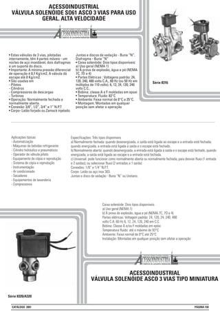 ACESSOINDUSTRIAL
VÁLVULA SOLENÓIDE SO61 ASCO 3 VIAS PARA USO
GERAL. ALTA VELOCIDADE
• Estas válvulas de 3 vias, pilotadas
internamente, têm 4 partes móveis - um
núcleo de aço inoxidável, dois diafragmas
e um suporte do disco.
• Importante: A mínima pressão diferencial
de operação é 0,7 Kg/cm2. A válvula dá
escape até 0 Kg/cm2.
• São usadas em
- Pilotos
- Cilindros
- Compressores de descargas
- Turbinas
• Operação: Normalmente fechada e
normalmente aberta.
• Conexão: 3/8”, 1/2”, 3/4” e 1” N.P.T
• Corpo- Latão forjado ou Zamack injetado.
Juntas e discos de vedação - Buna “N”.
Diafragma - Buna “N”
• Caixa solenóide: Dois tipos disponíveis:
a) Uso geral (NEMA 1)
b) À prova de explosão, àgua e pó (NEMA
7C, 7D e 4)
• Partes Elétricas : Voltagens padrão: 24,
120, 240, 480 volts C.A., 60 Hz (ou 50 Hz em
múltiplos de 110 volts). 6, 12, 24, 120, 240
volts C.C..
• Bobina: classe A e F moldadas em epoxi
• Temperatura: Fluido: 82°C
• Ambiente: Faixa normal de 0°C a 25°C.
• Montagem: Montadas em qualquer
posição sem afetar a operação
Série 8316
Aplicações típicas
- Automatização
- Máquinas de bebidas refrigerante
- Cilindro hidráulico e pneumáticos
- Operador de válvula piloto
- Equipamento de cópia e reprodução
- Sistema de cópia e reprodução
- Instrumentação
- Ar condicionado
- Secadores
- Equipamentos de lavanderia
- Compressores
Série 8320/A320
ACESSOINDUSTRIAL
VÁLVULA SOLENÓIDE ASCO 3 VIAS TIPO MINIATURA
Especificações: Três tipos disponíveis
a) Normalmente fechada: quando desenergizada, a saída está ligada ao escape e a entrada está fechada;
quando energizada, a entrada está ligada à saída e o escape está fechado.
b) Normalmente aberta: quando desenergizada, a entrada está ligada à saída e o escape está fechado, quando
energizada, a saída está ligada ao escape e a entrada está fechada.
c) Universal: pode funcionar como normalmente aberta ou normalmente fechada; para desviar fluxo (1 entrada
e 2 saídas); ou selecionar fluxo (2 entradas e 1 saída)
Conexões: 1/8” e 1/4” N.P.T.
Corpo- Latão ou aço inox 303.
Juntas e disco de vedação - Buna “N” ou Uretano.
Caixa solenóide: Dois tipos disponíveis
a) Uso geral (NEMA 1)
b) À prova de explosão, àgua e pó (NEMA 7C, 7D e 4)
Partes elétricas: Voltagem padrão: 24, 120, 24, 240, 480
volts C.A. 60 Hz 6, 12, 24, 120, 240 em C.C.
Bobina: Classe A e/ou F moldadas em epóxi
Temperatura fluido: até o máximo de 93°C
Ambiente: Faixa normal de 0°C até 25°C
Instalação: Montadas em qualquer posição sem afetar a operação
CATÁLOGO 2001 PÁGINA 150
 