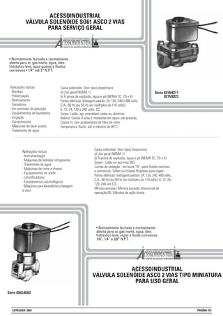 ACESSOINDUSTRIAL
VÁLVULA SOLENÓIDE SO61 ASCO 2 VIAS
PARA SERVIÇO GERAL
• Normalmente fechada e normalmente
aberta para ar, gás inerte, água, óleo
hidráulico leve, água quente e fluidos
corrosivos • 1/4” até 3” N.P.T.
Série 8210/8211
8215/8223
Aplicações típicas
- Bombas
- Pulverização
- Resfriamento
- Secadores
- Em controles de poluição
- Equipamentos de lavanderia
- Irrigação
- Compressores
- Máquinas de lavar pratos
- Tratamento de água
Série 8262/8263
ACESSOINDUSTRIAL
VÁLVULA SOLENÓIDE ASCO 2 VIAS TIPO MINIATURA
PARA USO GERAL
Caixa solenóide: Dois tipos disponíveis
a) Uso geral (NEMA 1)
b) À prova de explosão, àgua e pó (NEMA 7C, 7D e 4)
Partes elétricas: Voltagem padrão: 24, 120, 240 e 480 volts
C.A., 60 Hz (ou 50 Hz em múltiplos de 110 volts).
6, 12, 24, 120 e 240 volts, CC.
Corpo- Latão, aço inoxidável, nylon ou alumínio
Bobina: Classe A e/ou F moldadas em epoxi sob pressão.
Classe H, com acabamento de fibra de vidro
Temperatura fluido: até o máximo de 99°C
Aplicações típicas
- Instrumentação
- Máquinas de bebidas refrigerante
- Tratamento de água
- Máquinas de corte a chama
- Equipamentos de solda
- Umidificadores
- Equipamentos odontológicos
- Máquinas para lavanderias e lavagem
a seco
• Normalmente fechada e normalmente
aberta para ar, gás inerte, água, óleo
hidráulico leve, vapor e fluido corrosivos
1/8”, 1/4” e 3/8” N.P.T.
Caixa solenóide: Dois tipos disponíveis
a) Uso geral (NEMA 1)
b) À prova de explosão, àgua e pó (NEMA 7C, 7D e 4)
Corpo - Latão ou aço inox 303
Juntas de vedação - em buna “N”, para fluidos normais
e corrosivos; Teflon ou Etileno Propileno para vapor
Partes elétricas: Voltagens padrão: 24, 120, 240, 480 volts,
C.A., 60 Hz (ou 50 Hz em múltiplos de 110 volts). 6, 12, 24,
120, 240 em C.C.
Mínima pressão: Mínima pressão diferencial de
operação:(0). Válvulas de ação direta.
CATÁLOGO 2001 PÁGINA 151
 