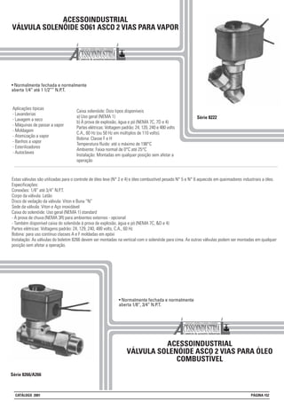 ACESSOINDUSTRIAL
VÁLVULA SOLENÓIDE SO61 ASCO 2 VIAS PARA VAPOR
• Normalmente fechada e normalmente
aberta 1/4” até 1 1/2”” N.P.T.
Série 8222
Aplicações típicas
- Lavanderias
- Lavagem a seco
- Máquinas de passar a vapor
- Moldagem
- Atomização a vapor
- Banhos a vapor
- Esterilizadores
- Autoclaves
Série 8266/A266
ACESSOINDUSTRIAL
VÁLVULA SOLENÓIDE ASCO 2 VIAS PARA ÓLEO
COMBUSTÍVEL
Caixa solenóide: Dois tipos disponíveis
a) Uso geral (NEMA 1)
b) À prova de explosão, àgua e pó (NEMA 7C, 7D e 4)
Partes elétricas: Voltagem padrão: 24, 120, 240 e 480 volts
C.A., 60 Hz (ou 50 Hz em múltiplos de 110 volts).
Bobina: Classe F e H
Temperatura fluido: até o máximo de 198°C
Ambiente: Faixa normal de 0°C até 25°C
Instalação: Montadas em qualquer posição sem afetar a
operação
• Normalmente fechada e normalmente
aberta 1/8”, 3/4” N.P.T.
Estas válvulas são utilizadas para o controle de óleo leve (N° 2 e 4) e óleo combustível pesado N° 5 e N° 6 aquecido em queimadores industriais a óleo.
Especificações:
Conexões: 1/8” até 3/4” N.P.T.
Corpo da válvula: Latão
Disco de vedação da válvula: Viton e Buna “N”
Sede da válvula: Viton e Aço inoxidável
Caixa do solenóide: Uso geral (NEMA 1) standard
- À prova de chuva (NEMA 3R) para ambientes externos - opcional
- Também disponível caixa do solenóide à prova de explosão, água e pó (NEMA 7C, &D e 4)
Partes elétricas: Voltagens padrão: 24, 129, 240, 480 volts, C.A., 60 Hz
Bobina: para uso contínuo classes A e F moldadas em epóxi
Instalação: As válvulas do boletim 8266 devem ser montadas na vertical com o solenóide para cima. As outras válvulas podem ser montadas em qualquer
posição sem afetar a operação.
CATÁLOGO 2001 PÁGINA 152
 