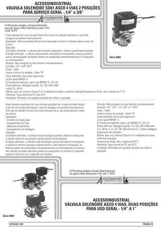 ACESSOINDUSTRIAL
VÁLVULA SOLENÓIDE SO61 ASCO 4 VIAS 2 POSIÇÕES
PARA SERVIÇO GERAL - 1/4” e 3/8”
• 2 Posições simples e Duplo Solenóide
para Ar, água e Óleo Hidráulico Leve • 1/4”
e 3/8” N.P.T.
Série 8342
Estas válvulas de 4 vias de ação direta têm discos de vedação resilientes, o que lhes
assegura um perfeito funcionamento
Importante: Mínima pressão diferencial de operação é 0 (zero). A válvula opera a partir de
0 (zero)
Operação:
a) Simples solenóide - a válvula opera quando energizada e retorna quando desenergizada.
b) Duplo solenóide - a válvula opera quando uma bobina é energizada e retorna quando a
outra é desenergizada. As bobinas devem ser energizadas momentaneamente (1/10 segundo)
ou continuamente
Atenção: Não energizar as duas bobinas simultaneamente
Conexão: 1/4” e 3/8” N.P.T.
Corpo - Latão
Juntas e discos de vedação - Buna “N”
Série 8344
ACESSOINDUSTRIAL
VÁLVULA SOLENÓIDE ASCO 4 VIAS, DUAS POSIÇÕES
PARA USO GERAL - 1/4” A 1”
Atenção: Não energizar as duas bobinas simultaneamente
Conexão: 1/4”, 3/8”, 1/2”, 3/4” e 1” N.P.T
Corpo - Latão
Juntas e discos de vedação - Buna “N”
Caixa solenóide: Dois tipos disponíveis
a) Uso geral (NEMA 1)
b) À prova de explosão, àgua e pó (NEMA 7C, 7D e 4)
Partes elétricas: Voltagem padrão: 24, 120, 240 e 480 volts
C.A., 60 Hz. 6, 12, 24, 120, 240 volts em C.C., Outras voltagens
disponíveis sob consulta.
Bobina: para uso contínuo Classe A e F moldadas em epóxi,
conforme indicação
Temperatura fluido: até o máximo de 93°C
Ambiente: Faixa normal de 0°C até 25°C
Instalação: Montadas em qualquer posição sem afetar a
operação
• 2 Posições simples e Duplo Solenóide para
Ar, água e Óleo Hidráulico • 1/4” até 1” N.P.T.
Estas válvulas solenóides de 4 vias de duas posições têm o corpo de latão forjado
e são de construção tipo poppet, o que lhe assegura um perfeito funcionamento.
Este tipo de válvula funciona com contra pressão de ar, não tendo portanto molas
de retorno.
Aplicações:
- Cilindros de dupla ação
- Equipamentos de forja
- Máquinas ferramentas
- Equipamentos de moldagem
Operação:
a) Simples solenóide - a válvula muda de posição quando a bobina é energizada
a válvula retorna à sua posição original quando desenergizada.
b) Duplo solenóide - a válvula muda de posição quando uma bobina é energizada,
a válvula só retorna a posição original quando a outra bobina é energizada. As
bobinas podem ser energizadas momentaneamente ou continuamente. As bobinas
das válvulas de duplo solenóide podem ser energizadas no mínimo 0,3 segundos
quando o fluido for ar e 1 segundo com líquidos.
Caixa solenóide: Dois tipos disponíveis
a) Uso geral (NEMA 1)
b) À prova de explosão, àgua e pó (NEMA 7C, 7D e 4)
Partes elétricas: Voltagem padrão: 24, 120, 240 e 480
volts C.A., 60 Hz
Bobina: para uso contínuo Classe A e F moldadas em epoxi, conforme indicaçãoTemperatura fluido: até o máximo de 71°C
Ambiente: Faixa normal de 0°C até 25°C
Instalação: Montadas em qualquer posição sem afetar a operação
CATÁLOGO 2001 PÁGINA 153
 