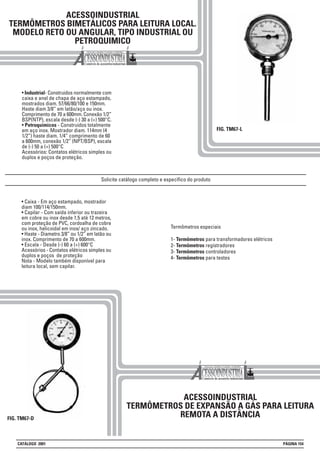 ACESSOINDUSTRIAL
TERMÔMETROS BIMETÁLICOS PARA LEITURA LOCAL.
MODELO RETO OU ANGULAR, TIPO INDUSTRIAL OU
PETROQUIMICO
• Industrial- Construidos normalmente com
caixa e anel de chapa de aço estampado,
mostrados diam. 57/66/80/100 e 150mm.
Haste diam 3/8” em latão/aço ou inox.
Comprimento de 70 a 600mm. Conexão 1/2”
BSP(NTP), escala desde (-) 30 a (+) 500°C.
• Petroquimicos - Construidos totalmente
em aço inox. Mostrador diam. 114mm (4
1/2”) haste diam. 1/4” comprimento de 60
a 600mm, conexão 1/2” (NPT/BSP), escala
de (-) 50 a (+) 500°C
Acessórios: Contatos elétricos simples ou
duplos e poços de proteção.
FIG. TM67-L
ACESSOINDUSTRIAL
TERMÔMETROS DE EXPANSÃO A GÁS PARA LEITURA
REMOTA A DISTÂNCIA
Termômetros especiais
1- Termômetros para transformadores elétricos
2- Termômetros registradores
3- Termômetros controladores
4- Termômetros para testes
• Caixa - Em aço estampado, mostrador
diam 100/114/150mm.
• Capilar - Com saída inferior ou trazeira
em cobre ou inox desde 1,5 até 12 metros,
com proteção de PVC, cordoalha de cobre
ou inox, helicoidal em inox/ aço zincado.
• Haste - Diametro 3/8” ou 1/2” em latão ou
inox. Comprimento de 70 a 600mm.
• Escala - Desde (-) 60 a (+) 600°C
Acessórios - Contatos elétricos simples ou
duplos e poços de proteção
Nota - Modelo também disponível para
leitura local, sem capilar.
Solicite catálogo completo e específico do produto
CATÁLOGO 2001 PÁGINA 154
FIG. TM67-D
 