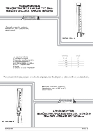ACESSOINDUSTRIAL
TERMÔMETRO CAPELA ANGULAR TIPO SIKA -
MERCÚRIO OU ÁLCOOL - CAIXA DE 110/150/200
FIG. TL66 - SIKA - A
• Fabricado em alumínio anodizado e
haste de latão, rosca 1/2 BSP ou NPT,
capilar redondo
ACESSOINDUSTRIAL
TERMÔMETRO CAPELA RETO TIPO SIKA - MERCÚRIO
OU ÁLCOOL - CAIXA DE 110/ 150/200 mm
• Fabricado em alumínio anodizado e
haste de latão, rosca 1/2 BSP ou NPT,
capilar redondo
FIG. TL66 - SIKA - R
2 / 2
0 +50 1 / 1
ESCALA (°C)
-30 +50 1 / 1
DIV. (°C)
+150 2 / 2
+100
+200 2 / 2
0
0
0
•Ao especificar informar
1- Tipo= Reto ou angular
2- Expansão= Álcool ou mercúrio
3- Comprimento da haste =
50/70/100/150/200/300 até 1000mm
4- Rosca = 1/2 BSP ou NPT
5- Escala
6- Tamanho da caixa = 110/150/200
• Fornecemos termômetros especiais para caramelometro, refrigeração, motor diesel, lapiseira ou sob encomenda com amostra ou desenho
CATÁLOGO 2001 PÁGINA 155
 