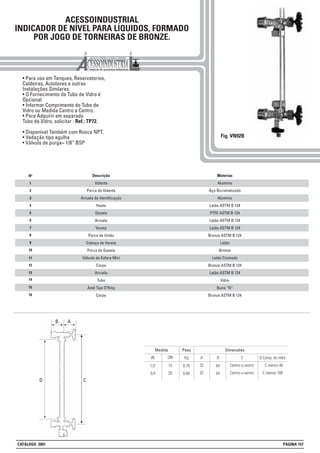 C
ACESSOINDUSTRIAL
INDICADOR DE NÍVEL PARA LÍQUIDOS, FORMADO
POR JOGO DE TORNEIRAS DE BRONZE.
• Para uso em Tanques, Reservatorios,
Caldeiras, Autolaves e outras
Instalações Similares.
• O Fornecimento de Tubo de Vidro é
Opcional
• Informar Comprimento do Tubo de
Vidro ou Medida Centro a Centro.
• Para Adquirir em separado
Tubo de Vidro, solicitar : Ref.: TP72.
• Disponível Também com Rosca NPT.
• Vedação tipo agulha
• Válvula de purga= 1/8” BSP
Fig. VN92B
11
13
15
1
2
3
4
5
6
7
8
Nº Materias
Alumínio
Aço Bicromatizado
Alumínio
Latão ASTM B 124
PTFE ASTM B 124
Latão ASTM B 124
Latão ASTM B 124
Bronze ASTM B 124
Latão
Bronze
Latão Cromado
Bronze ASTM B 124
Latão ASTM B 124
Vidro
Buna “N”
Bronze ASTM B 124
Descrição
Volante
Porca do Volante
Arruela de Identificação
Haste
Gaxeta
Arruela
Vareta
Porca de União
Cabeça de Vareta
Porca da Gaxeta
Válvula de Esfera Mini
Corpo
Arruela
Tubo
Anel Tipo O’Ring
Corpo
9
10
12
14
16
Peso Dimensões
Kg BIN
Medida
DN A C
0,78 641/2 15 32 Centro a centro
D Comp. do vidro
C menos 46
0,84 643/4 20 32 Centro a centro C menos 108
AB
D
CATÁLOGO 2001 PÁGINA 157
 