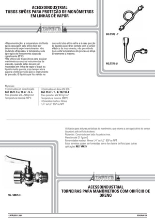 Materiais:
•Construídos em latão Forjado
Ref. TS77-T-L / TS 77 - U -L
Para pressões até = 50Kg/cm2
Temperatura máxima 200°C
ACESSOINDUSTRIAL
TUBOS SIFÕES PARA PROTEÇÃO DE MONÔMETROS
EM LINHAS DE VAPOR
• Recomendação: a temperatura do fluido
após passagem pelo sifão deve ser
determinada experimentalmente, não
podendo ultrapassar a temperatura de
operação do instrumento acoplado
(geralmente 65°C)
• Os sifões são dispositivos para equipar
manômetros e outros instrumentos de
pressão, quando estes devem ser
instalados em linha de vapor d’água ou
líquido muito quente, cuja temperatura
supera o limite previsto para o instrumento
de pressão. O líquido que fica retido na
curva do tubo-sifão esfria e é essa porção
de líquidos que irá ter contato com o sensor
elástico do instrumento, não permitindo
que a alta temperatura do processo atinja
diretamente o mesmo.
FIG.TS77-U
ACESSOINDUSTRIAL
TORNEIRAS PARA MANÔMETROS COM ORIFÍCIO DE
DRENOFIG. VM79-3
Utilizadas para leituras periódicas do manômetro, que retorna a zero após alívio do sensor
(bourdon) pelo orifício de dreno.
Materiais: Construidos em latão forjado ou inox.
Pressões até 21 Kg/cm2
Extremidades macho x fêmea 1/4” ou 1/2” BSP ou NPT
Estas torneiras podem ser fornecidas sem o furo lateral (orifício) para outras
aplicações REF. VM79
•Contruídos em Inox AISI 316
Ref. TS 77 - T - X/ TS77 U-X
Para pressões até 90 Kg/cm2
Temperatura máxima. 800°C
•Conexões macho x fêmea
1/4” ou1/2” BSP ou NPT
FIG.TS77 - T
CATÁLOGO 2001 PÁGINA 159
 