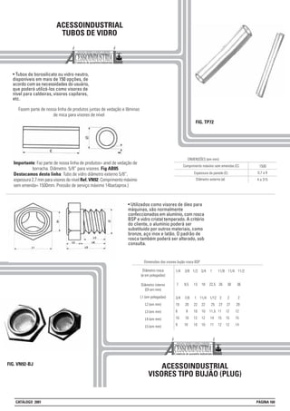 ACESSOINDUSTRIAL
TUBOS DE VIDRO
• Tubos de borosilicato ou vidro neutro,
disponíveis em mais de 150 opções, de
acordo com as necessidades do usuário,
que poderá utilizá-los como visores de
nível para caldeiras, visores capilares,
etc.
FIG. TP72
Diâmetro rosca
(ø em polegadas)
Diâmetro interno
(DI em mm)
L1 (em polegadas)
L2 (em mm)
L3 (em mm)
L4 (em mm)
L5 (em mm)
Dimensões dos visores bujão rosca BSP
1/4 3/8 1/2 3/4 1 11/8 11/4 11/2
7 9,5 13 18 22,5 26 30 36
3/4 7/8 1 11/4 1/12 2 2 2
19 20 22 22 25 27 27 29
8 8 10 10 11,5 11 12 12
10 10 12 12 14 15 15 15
9 10 10 10 11 12 12 14
ACESSOINDUSTRIAL
VISORES TIPO BUJÃO (PLUG)
FIG. VN92-BJ
Espessura da parede (E)
DIMENSÕES (em mm):
Comprimento máximo sem emendas (C) 1500
Diâmetro externo (ø)
0,7 a 9
4 a 315
Importante: Faz parte de nossa linha de produtos= anel de vedação de
borracha. Diâmetro. 5/8” para visores. Fig AB05
Destacamos desta linha: Tubo de vidro diâmetro externo 5/8”,
espessura 2,7 mm para visores de nível Ref. VN92. Comprimento máximo
sem emenda= 1500mm. Pressão de serviço máximo 14bar(aprox.)
• Utilizados como visores de óleo para
máquinas, são normalmente
confeccionados em alumínio, com rosca
BSP e vidro cristal temperado. A critério
do cliente, o alumínio poderá ser
substituído por outros materiais, como
bronze, aço inox e latão. O padrão de
rosca também poderá ser alterado, sob
consulta.
CATÁLOGO 2001 PÁGINA 160
Fazem parte de nossa linha de produtos juntas de vedação e lâminas
de mica para visores de nível
 