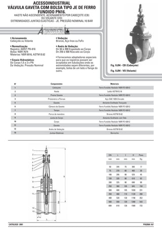 ACESSOINDUSTRIAL
VÁLVULA GAVETA COM BOLSA TIPO JE DE FERRO
FUNDIDO PN16.
HASTE NÃO ASCENDENTE. ACIONAMENTO POR CABEÇOTE (CB)
OU VOLANTE (VO)
EXTREMIDADES JUNTAS ELASTICAS - JE. PRESSÃO NOMINAL 16 BAR
• Acionamento
Cabeçote ou Volante
• Normalização
Registro: ABNT PB-816
Bolsa: NBR 7674
Materias: NBR 6916, ASTM B.62
• Ensaio Hidrostático:
Do Corpo:1,5 a 2 x PN
Da Vedação: Pressão Nominal
• Vedação:
Bronze, Aço Inox ou FoFo
• Anéis de Vedação:
Dn 50 à 200 Engastado ao Corpo
Dn 250 à 500 Roscado ao Corpo
• Fornecemos adaptadores especiais
para que os registros possam ser
acoplados em tubulações onde as
extremidades sejam diferentes, por
exemplo, bolsa de um lado e flange do
outro.
Fig. VJ94 - CB (Cabeçote)
Fig. VJ94 - VO (Volante)
DN
mm
50
75
100
150
200
250
300
350
400
500
600
L
mm
245
270
295
320
325
360
400
460
520
550
610
I
mm
75
80
90
90
90
105
105
110
120
120
130
H
mm
365
465
525
610
690
845
1030
1120
1190
1390
1580
Peso
Kg
17
30
45
63
90
150
231
280
352
543
732
1
2
3
4
5
6
7
8
Nº Materiais
Ferro Fundido Nodular NBR FE 42012
Latão ASTM B.16
Ferro Fundido Nodular NBR FE 42012
Aço SAE 1020 Zincado
Amianto Grafitado Trançado
Ferro Fundido Nodular NBR FE 42012
Ferro Fundido Nodular NBR FE 42012
Bronze ASTM B.62
Amianto Grafitado com Tela
Ferro Fundido Nodular NBR FE 42012
Ferro Fundido Nodular NBR FE 42012
Bronze ASTM B.62
Borracha
Componentes
Cabeçote
Haste
Preme Gaxeta
Prisioneiro e Porcas
Gaxeta
Câmara da Gaxeta
Tampa
Porca de manobra
Junta do Corpo
Corpo
Gaveta
Anéis de Vedação
Juntas Elásticas
9
10
11
12
13
CATÁLOGO 2001 PÁGINA 167
 