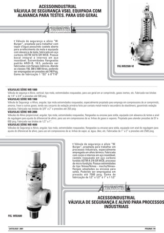 ACESSOINDUSTRIAL
VÁLVULA DE SEGURANÇA VS83, EQUIPADA COM
ALAVANCA PARA TESTES. PARA USO GERAL
• Válvula de segurança e alívio “W.
Burger”, projetada para trabalhar com
vapor d’água possuindo castelo aberto
para arrefecimento da mola e equipada
com alavanca de teste, fabricada em aço
carbono ASTM A216 GR WCB. Possue
bocal integral e internos em aço
inoxidável. Extremidades flangeadas
padrão ANSI-B. 16.5, podendo ser
fabricadas com flanges métricos. Atende
as classes 150, 300 e 600 libras, podendo
ser empregadas em pressões até 740 Psig.
Gama de fabricação 1 “D2” à 8”T10”
FIG.WB2500-VI
VÁLVULAS SÉRIE WB 1000
Válvula de segunça e Alívio, vertical, tipo mola, extremidades rosqueadas, para uso geral em ar comprimido, gases inertes, etc. Fabricada nas bitolas
de 1/4” a 3/4” e pressões até 500 psig.
VÁLVULAS SÉRIE WB 1900
Válvula de Segurança e Alívio, angular, tipo mola extremidades rosqueadas, especialmente projetada para emprego em compressores de ar comprimido,
amonia, freon e outros gases, tendo seu conjunto de vedação primária feito por contato metal-metal e secundário de elastômero, garantindo vedação
absoluta. Fabricada nas bitolas de 3/8” a 2” e pressões até 350 psig
VÁLVULAS SÉRIE WB 2000
Válvulas de Alívio proporcional, angular, tipo mola, extremidades rosqueadas, flangeadas ou encaixe para solda, equipada com alavanca de testes e anel
de regulagem para ajuste do diferencial de alívio, para uso em compressores de ar, linhas de gases e vapores. Projetada para atender pressões de 07 a
600 psig. Fabricada nas bitolas de 1/2” a 1”.
VÁLVULAS SÉRIE WB 4600
Válvulas de Segurança e Alívio, angular, tipo mola, extremidades rosqueadas, flangeadas ou encaixe para solda, equipada com anel de regulagem para
ajuste do diferencial de alívio, para uso em compressores de ar, linhas de vapor, ar, água, óleo, etc. Fabricadas de 1” a 2” e pressões até 2500 psig.
ACESSOINDUSTRIAL
VÁLVULA DE SEGURANÇA E ALÍVIO PARA PROCESSOS
INDUSTRIAIS
FIG. WB2600
• Válvula de segurança e alívio “W.
Burger”, projetada para trabalhar em
processos industriais, especialmente
empregada em alívio térmico. Fabricada
com corpo e internos em aço inoxidável,
castelo rosqueado em aço carbono
fundido ASTM A 216 GR WCB, processo
de micro-fundição. Possue extremidades
do tipo fêmea/fêmea - macho/fêmea-
flanges adaptadas ou encaixe para
solda. Podendo ser empregadas em
pressão até 7500 psig. Gama de
fabricação de 1/2” x 1/2” à 1” x 1 1/2”
CATÁLOGO 2001 PÁGINA 170
 