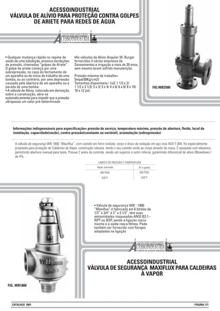 A válvula de segurança WB 1800 “Maxiflux”, com castelo em ferro nodular, corpo e disco de vedação em aço inox AISI-T-304, foi especialmente
projetada para proteção de Caldeiras de Vapor, construção robusta, tendo o seu castelo unido ao corpo através de rosca. É equipada com alavanca,
permitindo abertura manual para teste. Possue 2 anéis de controle, sendo um superior e outro inferior, garantindo diferencial de alívio (Blowdown )
de 4%.
ACESSOINDUSTRIAL
VÁLVULA DE ALÍVIO PARA PROTEÇÃO CONTRA GOLPES
DE ARIETE PARA REDES DE ÁGUA
• Qualquer mudança rápida no regime de
vazão de uma tubulação, provoca oscilações
de pressão, chamadas “golpes de Ariete”.
O golpe de ariete começa por uma
sobrepressão, no caso do fechamento de
um aparelho ou do início de trabalho de uma
bomba, ou ao contrário, por uma depressão
causada pela abertura de um aparelho ou a
parada de uma bomba.
• A válvula de Alívio, colocada em derivação
sobre a canalização, abre-se
automaticamente para impedir que a pressão
ultrapasse um valor pré-determinado
•As válvulas de Alívio Angular W. Burger
fornecidas à várias empresas de
Saneamentos e irrigação a mais de 20 anos,
sem mesmo terem sofrido manutenção.
Pressão máxima de trabalho=
5mpa(50Kg/cm2)
Tamanhos disponíveis= 1x2/ 1 1/2 x 2/
1 1/2 x 2 1/2/ 2 x 3/ 3 x 4/ 4 x 6/ 6 x 8/ 8 x 10/
10 x 12 pol.
FIG.WB2500
ACESSOINDUSTRIAL
VÁLVULA DE SEGURANÇA MAXIFLUX PARA CALDEIRAS
A VAPOR
FIG. WB1800
• Válvula de segurança WB - 1800
“Maxiflux” é fabricada em 6 bitolas de
1/2” x 3/4” à 2” x 2.1/2”, tem suas
extremidades rosqueadas ANSI B2.1 -
NPT ou BSP, sendo a ligação rosca
macho e a saída rosca fêmea. Pode
também ser fornecida com flanges
adaptados na ligação
300 PSIG
420°F
LIMITES DE PRESSÃO E TEMPERATURA
Vapor saturado Ar e gases
350 PSIG
420°F
Informações indispensáveis para especificação= pressão de serviço, temperatura máxima, pressão de abertura, fluido, local de
instalação, capacidade(vazão), contra-pressão(constante ou variável), acumulação (sobrepressão)
CATÁLOGO 2001 PÁGINA 171
 
