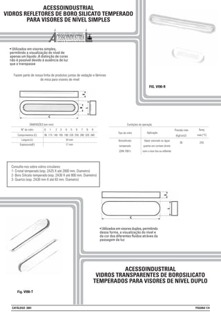 ACESSOINDUSTRIAL
VIDROS REFLETORES DE BORO SILICATO TEMPERADO
PARA VISORES DE NÍVEL SIMPLES
• Utilizados em visores simples,
permitindo a visualização do nível de
apenas um líquido .A distinção de cores
não é possível devido à ausência de luz
que o transpasse
Fazem parte de nossa linha de produtos juntas de vedação e lâminas
de mica para visores de nível
FIG. VI90-R
Fig. VI90-T
Consulte-nos sobre vidros circulares:
1- Cristal temperado (esp. 2A25 X até 2000 mm. Diametro)
2- Boro Silicato temperado (esp. 2A30 X até 800 mm. Diametro)
3- Quartzo (esp. 2A30 mm X até 83 mm. Diametro)
ACESSOINDUSTRIAL
VIDROS TRANSPARENTES DE BOROSILICATO
TEMPERADOS PARA VISORES DE NÍVEL DUPLO
• Utilizados em visores duplos, permitindo
dessa forma, a visualização do nível e
da cor dos diferentes fluidos atráves da
passagem da luz
Comprimentos (C) 95 115 140 165 190 220 250 280 320 340
DIMENSÕES (em mm):
N° do vidro 0 1 2 3 4 5 6 7 8 9
Largura (L) 34 mm
Espessuras(E) 17 mm
Borosilicato
temperado
(DIN 7081)
Vapor saturado ou água
quente em contato direto
com o visor liso ou refletido
Condições de operação
Tipo de vidro Aplicação
Pressão máx
(Kgf/cm2)
Temp.
máx (°C)
36 243
CATÁLOGO 2001 PÁGINA 174
 
