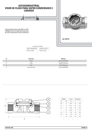ACESSOINDUSTRIAL
VISOR DE FLUXO PARA VAPOR CONDENSADO E
LIQUIDOS
• Extremidades Roscadas BSP ou NPT
• Modelo reto com corpo de bronze visor
de vidro temperado de alta resistência
Fig. VF91-B
Peso Dimensões
Kg BIN
Medida
DN A
3/8
1/2
3/4
1
1 1/4
2 1/2
2
10
15
20
25
32
40
50
0,40
0,42
0,60
0,68
1,08
1,30
2,05
85
85
98
114
130
140
155
24,5
24,5
29,0
31,0
36,5
37,5
47,0
1
2
3
4
Nº Materias
Bronze ASTM B 62
Papelão Hidraulico
Vidro Temperado
Bronze ASTM B 62
Descrição
Corpo
Junta
Visor
Arruela de Trava
Condições de Trabalho
VAPOR CONDENSADO LIQUIDOS ATÉ 60 °C
50 PSI (3.5 BAR) 100 PSI (7 BAR)
A
B
CATÁLOGO 2001 PÁGINA 175
 