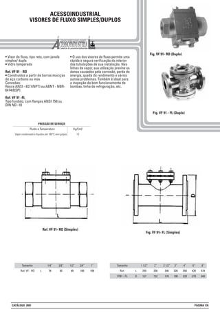 ACESSOINDUSTRIAL
VISORES DE FLUXO SIMPLES/DUPLOS
• Visor de fluxo, tipo reto, com janela
simples/ dupla
• Vidro temperado
Ref. VF 91 - RO
• Construídos a partir de barras maciças
de aço carbono ou inox
Conexões:
Rosca ANSI - B2.1(NPT) ou ABNT - NBR-
6414(BSP)
Ref. VF 91 -FL
Tipo fundido, com flanges ANSI 150 ou
DIN ND -10
• O uso dos visores de fluxo permite uma
rápida e segura verificação do interior
das tubulações de sua instalação. Nas
linhas de vapor, sua utilização previne os
danos causados pela corrosão, perda de
energia, queda de rendimento e vários
outros problemas. Também é ideal para
a inspeção do bom funcionamento de
bombas, linha de refrigeração, etc.
Kg/Cm2
10Vapor condensado e líquidos até 180°C sem golpes
Fluido e Temperatura
PRESSÃO DE SERVIÇO
Fig. VF 91 - FL (Duplo)
Tamanho
Ref. VF - RO
1/4”
78
3/8”
82
1/2”
90
Tamanho
Ref.
VF91 - FL
1 1/2”
220
127
2”
230
152
2 1/2”
246
178
3/4”
100
1”
108
3”
320
190
4”
350
229
6”
420
279
8”
510
343
L
D
L
Ref. VF 91- RO (Simples)
Fig. VF 91- FL (Simples)
Fig. VF 91- RO (Duplo)
CATÁLOGO 2001 PÁGINA 176
 