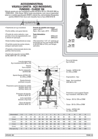 ACESSOINDUSTRIAL
VÁLVULA GAVETA - AÇO INOXIDÁVEL
FUNDIDO - CLASSE 150
Válvula gaveta em aço inoxidável fundido ASTM A 351 Gr. CF8 (AISI 304) ou
CF8M (AISI - 316) classe 150 lb; haste ascendente, com rosca trapezoidal
externa e castelo aparafusado (OS&Y); volante fixo, extremidades flangeadas
padrão ANSI B 16.5; face com ressalto; face a face ANSI B16.10
• Totalmente em aço inoxidável.
• Cunha sólida, com guias laterais
• Provida de contra vedacão, o que
permite a troca do engaxetamento com
a válvula em operação.
• Anéis fundidos integralmente ao corpo.
• O perfeito ajuste das partes móveis,
assegura operação suave.
• Projetada e dimensionada dentro dos
padrões internacionais.
• Construção segundo normas ANSI,
ASTM, ABNT EB- 141 e API 600.
Pressão de trabalho sem choque
Vapor a 297°C 150lb/pol2
Água , óleo e gás a 40°C 275lb/pol2
Teste hidrostático
Corpo 425lb/pol2
Sede 300lb/pol2
• Nos tamanhos 1 1/2” e 2” poderão ser
fornecidos em aço inox-forjado ASTM-
A.182 GR.F304 ou F316, com flanges
aplicados.
Fig. 1275
(AISI -304)
Fig. 1285
(AISI -316)
1.1/2
165
127
330
200
14.2
12
2
178
152
374
200
15.8
19
2.1/2
191
178
413
200
17.5
23
3
203
191
451
210
19.1
30
8
292
343
1005
400
28.4
139
5
254
254
690
300
23.9
67
0 Nominal(pol)
L (mm)
D (mm)
H (mm)
V (mm)
B (mm)
Peso aprox. Kg.
4
229
229
569
250
23.9
50
6
267
279
780
300
25.4
89
10
330
406
1208
420
30.2
220
12
356
483
1438
450
31.8
312
24
508
813
2700
800
47.8
1200
14
381
533
1650
550
35.1
411
16
406
597
1700
600
36.6
540
18
432
635
2130
680
39.6
620
20
457
699
2320
750
42.9
785
Porca do Volante
Aço trefilado
Castelo - ASTM A 351
Gr. CF8 ou CF8M
Engraxadeira - Aço
Haste -Aço inoxidável
AISI 304 ou 316
Prisioneiro e porca aperta Gaxeta
Aço inoxidável / AISI 304 ou 316
Tampa - 351 Gr. CF8 ou CF8M
Luva de segurança
Aço inoxidável AISI 304 ou 316
Volante
Ferro nodular
Bucha rosqueada
ASTM B 584
Aperta Gaxeta ASTM A 351
Gr. CF8 ou CF8M
Gaxeta Amianto
grafitado trançado
Prisionerio e porca da base do castelo
ASTM A 193 Gr. B7
ASTM A 194 Gr. 2H
Prisioneiro de ligação
ASTM A 193 Gr. B7
Porca de ligação
ASTM A 194 Gr. 2h
Junta espiralada
Amianto e Aço Inox
Corpo - 351 Gr. CF8 ou CF8M
Cunha - ASTM A 351
Gr. CF8 ou CF8M
CATÁLOGO 2001 PÁGINA 022
 