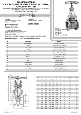 ACESSOINDUSTRIAL
VÁLVULA GAVETA DE FERRO FUNDIDO HASTE FIXA,
FLANGEADA ANSI-125.
HASTE FIXA COM ROSCA TRAPEZOIDAL INTERNA. VOLANTE FIXO, EXTREMIDADES
FLANGEADAS CONF. ANSI-B16.1 CLASSE 125.FF
DIMENSÃO FACE A FACE ANSI-B16.10
•Flanges
Face-a-Face = ANSI B.16.10
Flanges = ANSI B.16.1
•Ensaios Hidrostáticos
Do corpo: 350 Lb/Pol2
Da Vedação: 225 Lb/Pol2
•By-Pass/Indicador/cabeçote
Os Registros podem ser fornecidos com
By-Pass, indicador de abertura ou
cabeçote(BP/IA/CA)
•Vedação:
Bronze, Aço Inox ou FoFo
•Anéis de Vedação:
Roscados ao Corpo
Fig. 1114
Vedação em Bronze
Fig. 1114-II
Vedação Inox
Fig. 1114-FF
Vedação Ferro Fundido
DN
mm
2”
2 1/2”
3”
4”
5”
6”
8”
10”
12”
14”
16”
18”
20”
24”
L
mm
178
190
203
229
254
267
292
330
356
381
406
432
457
508
V
mm
200
200
250
300
300
400
400
500
500
600
600
600
800
800
H
mm
290
300
365
445
490
535
645
745
830
935
1160
1230
1308
1517
PESO
Kg
16
19
27
43
55
73
118
170
250
300
426
505
620
893
D
mm
152
178
190
229
254
279
343
406
483
533
597
635
698
813
DF
mm
120,6
139,7
152,4
190,5
215,9
241,3
298,5
362
431,8
476,3
539,8
577,9
635
749,3
F
mm
19
19
19
19
22
22
22
25
25
28
28
32
32
32
NF
--
4
4
4
8
8
8
8
12
12
12
16
16
20
20
By-Pass
pol.
1/2”
1/2”
1/2”
1/2”
3/4”
3/4”
3/4”
1”
1”
1”
1”
1”
1”
1”
1
2
3
4
5
6
7
8
Nº Materiais
Aço SAE 1020 Zincado
Ferro Fundido ASTM A 126CLB
Aço SAE 1020 Zincado
Ferro Fundido ASTM A 126CLB
Ferro Fundido ASTM A 126CLB
Amianto Grafitado Trançado
Ferro Fundido ASTM A 126CLB
Aço SAE 1020 Zincado
Amianto Grafitado com Tela
Latão ASTM B.16
Bronze ASTM B.62
Bronze ASTM B.62
Ferro Fundido ASTM A 126CLB
Bronze ASTM B.62
Ferro Fundido ASTM A 126CLB
Componentes
Parafuso do Volante
Volante
Porca e Prisioneiro
Preme Gaxeta
Câmara da Gaxeta
Gaxeta
Cabeçote
Parafuso
Junta
Haste
Porca de Manobra
Anéis da Gaveta
Gaveta
Anéis do Corpo
Corpo
9
10
11
12
13
14
15
Importante: Este modelo é disponivel construído em ferro fundido nodular
Mudar o 3º digito para 2. EX: REF. 1125 (Flanges ANSI-B16.5-RF)
CATÁLOGO 2001 PÁGINA 005
 
