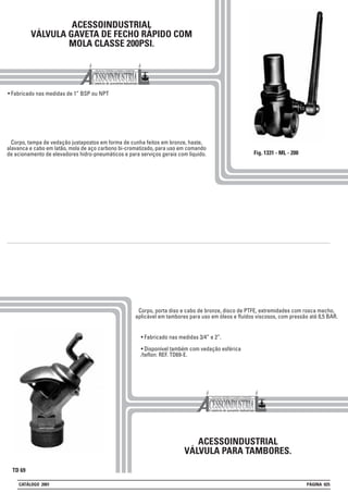 ACESSOINDUSTRIAL
VÁLVULA GAVETA DE FECHO RÁPIDO COM
MOLA CLASSE 200PSI.
• Fabricado nas medidas de 1” BSP ou NPT
ACESSOINDUSTRIAL
VÁLVULA PARA TAMBORES.
• Fabricado nas medidas 3/4” e 2”.
• Disponível também com vedação esférica
/teflon: REF. TD69-E.
Corpo, tampa de vedação justapostos em forma de cunha feitos em bronze, haste,
alavanca e cabo em latão, mola de aço carbono bi-cromatizado, para uso em comando
de acionamento de elevadores hidro-pneumáticos e para serviços gerais com líquido.
Corpo, porta diso e cabo de bronze, disco de PTFE, extremidades com rosca macho,
aplicável em tambores para uso em óleos e fluídos viscosos, com pressão até 0,5 BAR.
Fig. 1331 - ML - 200
TD 69
CATÁLOGO 2001 PÁGINA 025
 