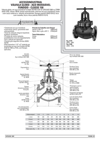 • Totalmente em aço inoxidável.
• Com fecho cônico, garantindo total
estanqueidade.
• Anel de vedação integral impedindo
qualquer vazamento .
• Provida de contra vedação,
possibilitando a troca do engaxetamento
com a válvula em operação
• Construção segundo normas ANSI/
ASTM
• Nos tamanhos 1 1/2” e 2” poderão ser
fornecidas em aço inox forjado ASTM-
A182 Gr F304 ou F316, com flanges
aplicados.
Pressão de Trabalho sem Choque
Varpor a 297° C 150lb/pol2
Água, óleo e gás a 40° C 275lb/pol2
Teste Hidrostático
Corpo 425lb/pol2
Sede 300lb/pol2
Fig. 2175
(AISI - 304)
Fig. 2185
(AISI - 316)
ACESSOINDUSTRIAL
VÁLVULA GLOBO - AÇO INOXIDÁVEL
FUNDIDO - CLASSE 150
Válvula globo, em aço inoxidável fundido ASTM A 351 Gr CF8 (AISI 304) ou CF8M
(AISI-316), classe 150 lb; tampa aparafusada; internos em aço inoxidável; haste
com rosca externa e volante ascendentes; flanges padrão ANSI B16.5; face
com ressalto; face a face padrão ANSI B 16.10.
1.1/2
165
127
275
160
14.2
10
2
203
152
306
180
15.8
18
2.1/2
216
178
337
180
17.5
24
3
241
191
360
200
19.1
30
8
495
343
640
400
28.4
147
5
356
254
484
260
23.9
65
0 Nominal(pol)
L (mm)
D (mm)
H (mm)
V (mm)
B (mm)
Peso aprox. Kg.
4
292
229
428
240
23.9
49
6
406
279
535
300
25.4
88
12
699
483
910
560
31.8
472
Engraxadeira
Aço
Bucha rosqueada
ASTM B 16
Prisioneiro e porca
aperta Gaxeta
Aço inoxidável
AISI 304 ou 316
Prisioneiro de ligação
ASTM A 193 Gr. B7
Tampa
ASTM A 351
Gr. CF8 ou Cf8M
Porca de ligação
ASTM A 194 Gr.
2H
Contra-Sede
Aço inoxidável
AISI 304 ou 316
Porca do volante
Aço trefilado SAE 1020
Volante
Ferro nodular
Haste
ASTM A 182
Gr. F6a
Aperta Gaxeta
ASTM A 216
Gr. WCB
Gaxeta
Amianto grafitado
trançado
Junta espiralada
Amianto e Aço
inox
Parafuso trava
Aço inoxidável
AISI 304 ou 316
Luva da Contra Sede
Aço inoxidável
AISI 304 ou 316
Parafuso Trava
Aço inoxidável
AISI 304 ou 316
Corpo
ASTM A 216
Gr. WCB
Arruela
do Volante
Aço trefilado SAE 1020
Arruela bipartida
Aço inoxidávelAço
AISI 304 ou 316
10
622
406
809
500
30,2
273
CATÁLOGO 2001 PÁGINA 037
 