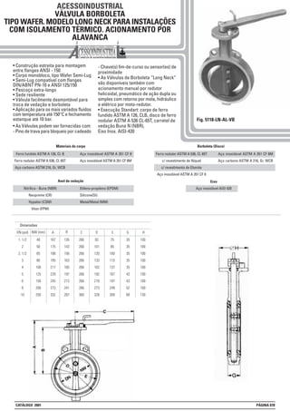 ACESSOINDUSTRIAL
VÁLVULA BORBOLETA
TIPO WAFER. MODELO LONG NECK PARA INSTALAÇÕES
COM ISOLAMENTO TÉRMICO. ACIONAMENTO POR
ALAVANCA
• Construção estreita para montagem
entre flanges ANSI - 150
• Corpo monobloco, tipo Wafer Semi-Lug
• Semi-Lug compatível com flanges
DIN/ABNT PN-10 e ANSI 125/150
• Pescoço extra-longo
• Sede resiliente
• Válvula facilmente desmontável para
troca de vedação e borboleta
• Aplicação para os mais variados fluídos
com temperatura até 150°C e fechamento
estanque até 10 bar.
• As Válvulas podem ser fornecidas com:
- Pino de trava para bloqueio por cadeado
- Chave(s) fim-de-curso ou sensor(es) de
proximidade
• As Válvulas de Borboleta “Long Neck”
são disponíveis também com
acionamento manual por redutor
helicoidal, pneumático de ação dupla ou
simples com retorno por mola, hidráulico
e elétrico por moto-redutor.
• Execução Standart: corpo de ferro
fundido ASTM A 126, CLB, disco de ferro
nodular ASTM A 536 CL-65T, carretel de
vedação Buna N (NBR),
Eixo Inox. AISI-420
Fig. 5118-LN-AL-VB
Ferro fundido ASTM A 126, Cl. B
Ferro nodular ASTM A 536, Cl. 65T
Aço carbono ASTM 216, Gr. WCB
Aço inoxidável ASTM A 351 CF 8
Aço inoxidável ASTM A 351 CF 8M
Ferro nodular ASTM A 536, Cl. 65T
c/ revestimento de Níquel
c/ revestimento de Ebonite
Aço inoxidável ASTM A 351 CF 8
Aço inoxidável ASTM A 351 CF 8M
Aço carbono ASTM A 216, Gr. WCB
Nitrílica - Buna (NBR)
Neopreme (CR)
Hypalon (CSM)
Viton (FPM)
Etileno-propileno (EPDM)
Silicone(SI)
Metal/Metal (MM)
Eixo
Aço inoxidável AISI 420
G
35
35
35
35
35
43
43
52
68
H
100
100
100
100
100
100
100
100
130
C
266
266
266
266
266
266
266
266
360
NW (mm)
Dimensões
ADN (pol) B
1. 1/2
2
2. 1/2
3
4
5
6
8
10
40
50
65
80
100
125
150
200
250
167
175
188
195
217
229
245
273
332
135
143
156
163
185
197
213
241
287
D
82
101
120
133
162
192
218
273
328
E
75
85
100
115
137
167
197
249
309
Anel de vedação
Materiais do corpo Borboleta (Disco)
CATÁLOGO 2001 PÁGINA 078
 