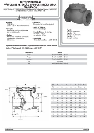 ACESSOINDUSTRIAL
VÁLVULA DE RETENÇÃO TIPO PORTINHOLA UNICA
FLANGEADA
CONSTRUIDA DE FERRO FUNDIDO, TAMPA APARAFUSADA VEDAÇÃO EM BRONZE,
EXTREMIDADES FLANGES CONF. ANSI - 125
• Flanges
ANSI-B16.1
Classe 125 - FF (Faceamento Plano)
• Vedação:
Em Bronze, Borracha, Aço Inox e
outras sob consulta
• By-Pass
As Valvulas podem ser fornecidas
com By-Pass para todos os
diâmentros.
• Instalação
Montagem horizontal ou Vertical
• Anéis de Vedação:
Roscados ao Corpo
• Pressão Máxima de Serviço:
do corpo: 350 Lb
da vedação: 175Lb
• Construção
Dimensão Face a Face = ANSI - B16.10
Fig. 8114
Vedação em Bronze
Fig. 8114 - VB
Vedação em Borracha
Fig. 8114 - XX
Vedação em Inox
Material
Ferro Fundido ASTM A 126 CLB
Ferro Fundido ASTM A 126 CLB
Ferro Fundido ASTM A 126 CLB
Aço Inox 410
Bronze, Borracha, Aço Inox 316
COMPONENTES
Corpo
Tampa
Portinhola
Eixo
Sede
DN
Pol.
1 1/2
2
2 1/2
3
4
5
6
8
10
12
14
16
A
mm
165
203
216
242
292
330
356
495
622
698
788
864
B
mm
16
18
20
20
26
26
27
32
34
34
35
36
C
mm
127
152
178
190
228
254
280
343
406
482
533
597
D
mm
120
131
147
167
188
209
213
272
334
399
442
474
E
mm
130
137
160
180
210
250
270
340
450
530
597
652
By-Pass
Dn pol.
1/2
1/2
1/2
1/2
1/2
3/4
3/4
3/4
1
1
1
1 1/2
Peso
Kg
9
13
19
25
38
49
56
110
205
315
425
483
Importante: Este modelo também é disponivel construído em ferro fundido modular
Mudar o 3º digito para 2: Ref.: 8125 (flanges ANSI-150-RF)
CATÁLOGO 2001 PÁGINA 090
 