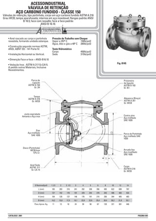 ACESSOINDUSTRIAL
VÁLVULA DE RETENÇÃO
AÇO CARBONO FUNDIDO - CLASSE 150
Válvulas de retenção, tipo portinhola, corpo em aço carbono fundido ASTM A 216
Grau WCB; tampa aparafusada; internos em aço inoxidavel; flanges padrão ANSI
B 16.5; face com ressalto; face a face padrão
ANSI B 16.10.
• Anel roscado ao corpo e portinhola
revestida, formando unidade estanque.
• Construção segundo normas ASTM,
ANSI, ABNT EB - 141 Parte IV.
• Instalação Horizontal ou Vertical.
• Dimenção Face-a-face = ANSI-B16.10
• Vedação Inox . ASTM A 217 Gr.CA15.
A pedido outros Materiais, Inclusive
Revestimentos.
Pressão de Trabalho sem Choque
Vapor a 297º C 150lb/pol2
Água, óleo e gás a 40º C 285lb/pol2
Teste Hidrostático
Corpo 450lb/pol2
Sede 315lb/pol2
Fig. 8145
0 Nominal(pol)
L (mm)
D (mm)
H (mm)
B (mm)
Peso Aprox. Kg.
1.1/2
165
127
104
14,2
11
2
203
152
120
15,8
13
2. 1/2
216
178
137
17,5
18
3
241
191
146
19,1
24
4
292
229
176
23,9
39
5
330
254
191
23,9
58
6
356
279
210
25,4
67
8
495
343
256
28,4
120
10
622
406
344
30,2
221
12
699
483
405
31,8
301
14
787
533
483
35,1
446
Porca de
Ligação
ASTM A 194
Gr. 2H
Junta espiralada
Amianto e Aço inox
Eixo
Aço trefilado
SAE 1020
Prisioneiro
de ligação
ASTM A 193
Gr. B7.
Tampa
ASTM A 216
Gr. WCB
Contra pino
Aço trefilado
SAE 1020
Arruela lisa
Aço treafilado
SAE 1020
Disco (Portinhola)
WCB/Inox
13% Cr.
Alavanca (Braço)
ASTM A 351
Gr. WCB
Porca da Portinhola
Aço trefilado SAE
1020
Corpo
ASTM A 216
Gr. WCB
Anel Sede
ASTM 217
Gr. CA 15
CATÁLOGO 2001 PÁGINA 093
 