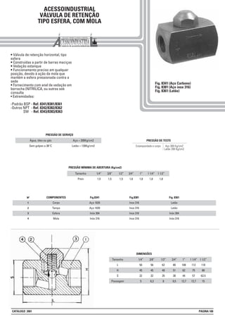 1
2
3
4
Nº COMPONENTES
Corpo
Tampa
Esfera
Mola
Fig.8341
Aço 1020
Aço 1020
Inóx 304
Inóx 316
Fig.8381
Inox 316
Inox 316
Inox 316
Inox 316
Fig. 8361
Latão
Latão
Inóx 304
Inóx 316
ACESSOINDUSTRIAL
VÁLVULA DE RETENÇÃO
TIPO ESFERA, COM MOLA
• Válvula de retenção horizontal, tipo
esfera
• Construídas a partir de barras maciças
• Vedação estanque
• Funcionamento preciso em qualquer
posição, devido à ação da mola que
mantém a esfera pressionada contra a
sede
• Fornecimento com anel de vedação em
borracha (NITRÍLICA, ou outros sob
consulta
• Extremidades:
-Padrão BSP - Ref. 8341/8381/8361
-Outros NPT - Ref. 8342/8382/8362
SW - Ref. 8343/8383/8363
Fig. 8341 (Aço Carbono)
Fig. 8381 (Aço inox 316)
Fig. 8361 (Latão)
Aço 300 Kg/cm2
Latão 200 Kg/cm2
Estanqueidade e corpo
PRESSÃO DE TESTE
Tamanho
L
H
S
Passagem
1/4”
50
45
32
5
3/8”
56
45
32
6,3
1/2”
62
48
35
8
3/4”
80
51
38
9,5
DIMENSÕES
1”
108
62
44
12,7
1 1/4”
112
75
57
12,7
1 1/2”
118
88
63.5
15
Tamanho
Pmín
1/4”
1,5
3/8”
1,5
1/2”
1,5
PRESSÃO MÍNIMA DE ABERTURA (Kg/cm2)
3/4”
1,6
1”
1,8
1 1/4”
1,8
1 1/2”
1,8
Água, óleo ou gás
Sem golpes a 38°C
Aço = 200Kg/cm2
Latão = 120Kg/cm2
PRESSÃO DE SERVIÇO
CATÁLOGO 2001 PÁGINA 100
 