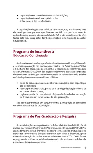 9Tribunal de Contas da União
•	 capacitação em parceria com outras instituições;
•	 capacitação de servidores públicos das
três esferas e dos três Poderes.
A capacitação de gestores públicos tem alcançado, anualmente, mais
de 20 mil pessoas, patamar que deve ser mantido nos próximos anos. As
ações de maior alcance são na modalidade EaD e são periodicamente ofer-
tados pelo ISC. Essas ações também compõem este Catálogo de Ações
Educacionais.
Programa de Incentivos à
Educação Continuada
A educação continuada e a profissionalização dos servidores públicos são
essenciais à promoção das mudanças necessárias na Administração Pública
e à melhoria dos padrões de desempenho. O Programa de Incentivos à Edu-
cação Continuada (PIEC) tem por objetivo incentivar a educação continuada
dos servidores do TCU, por meio da concessão de bolsas de estudo e de be-
nefícios legais comuns aos servidores públicos:
•	 	bolsa de estudo para curso de idioma estrangeiro, com coparticipa-
ção do servidor;
•	 	licença para capacitação, para a qual se exige dedicação mínima de
12h semanais em cursos;
•	 regime especial de cumprimento de jornada de trabalho, em função
de frequência em curso formal de pós-graduação.
São ações gerenciadas em conjunto com a participação de servidores
em eventos externos de capacitação.
Programa de Pós-Graduação e Pesquisa
A especialização do corpo técnico do Tribunal de Contas da União é esti-
mulada por meio de Programa de Pós-Graduação e Pesquisa (PPGP). O Pro-
grama tem por objetivo promover e apoiar a formação pós-graduada profis-
sional dos servidores e a pesquisa científica, com vistas à produção, aplica-
ção e disseminação de conhecimentos relevantes para o TCU. Dessa forma,
o programa incentiva a especialização do quadro de servidores do Tribunal e
a constante inovação corporativa.
 