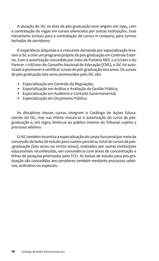 10 Catálogo de Ações Educacionais 2012
A atuação do ISC na área de pós-graduação teve origem em 1995, com
a contratação de vagas em cursos oferecidos por outras instituições. Esse
mecanismo evoluiu para a contratação de cursos in company, para turmas
fechadas de servidores.
A experiência adquirida e a crescente demanda por especialização leva-
ram o ISC a criar um programa próprio de pós-graduação em Controle Exter-
no. Com a autorização concedida por meio da Portaria MEC 2.017/2001 e do
Parecer 1.128/2001 do Conselho Nacional de Educação (CNE), o ISC foi auto-
rizado a promover e certificar cursos de pós-graduação lato sensu. Os cursos
de pós-graduação lato sensu promovidos pelo ISC são:
•	 Especialização em Controle da Regulação;
•	 Especialização em Análise e Avaliação da Gestão Pública;
•	 Especialização em Auditoria e Controle Governamental;
•	 Especialização em Orçamento Público.
As disciplinas desses cursos integram o Catálogo de Ações Educa-
cionais do ISC, mas sua oferta vincula-se à autorização do curso de pós-
graduação e, em regra, limita-se ao público interno do Tribunal, sujeito a
processo seletivo.
O ISC também incentiva a especialização do corpo funcional por meio da
concessão de bolsa de estudo para custeio parcial ou total de cursos de pós-
-graduação (lato sensu ou stricto sensu), realizados por outras instituições
educacionais reconhecidas, em consonância com áreas de concentração e
linhas de pesquisa priorizadas pelo TCU. As bolsas de estudo para pós-gra-
duação são concedidas aos servidores também mediante processos seleti-
vos, ordinários ou especiais.
 