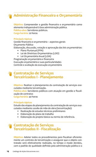 14 Catálogo de Ações Educacionais 2012
Administração Financeira e Orçamentária
Objetivo: Compreender a gestão financeira e orçamentária como
elemento indispensável à boa administração pública.
Público-alvo: Servidores públicos.
Carga horária: 20 horas
Principais tópicos
Gestão financeira e orçamentária – aspectos gerais
Orçamento Público
Elaboração, discussão, votação e aprovação das leis orçamentárias:
•	 Plano Plurianual (PPA)
•	 Lei de Diretrizes Orçamentárias (LDO)
•	 Lei Orçamentária Anual (LOA)
Programação orçamentária e financeira
Execução orçamentária e suas particularidades
Controle e avaliação da execução orçamentária
Contratação de Serviços
Terceirizados I - Planejamento
Objetivo: Realizar o planejamento da contratação de serviços exe-
cutados mediante terceirização.
Público-alvo: Servidores públicos com atuação em gestão e fiscali-
zação de contratos
Carga horária: 40 horas
Principais tópicos
Estudo das etapas do planejamento da contratação de serviços exe-
cutados mediante cessão de mão de obra (terceirização):
•	 Realização de estudos técnicos preliminares
•	 Elaboração do plano de trabalho
•	 Elaboração do projeto básico ou termo de referência.
Contratação de Serviços
Terceirizados II - Fiscalização
Objetivo: Adotar todos os procedimentos para fiscalizar eficiente-
mente um contrato de terceirização e assegurar que o objeto con-
tratado será efetivamente realizado, no tempo e modo devidos,
com o padrão de qualidade definido pela administração pública e a
 