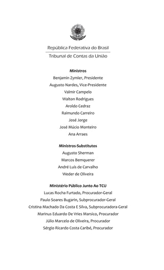 Ministros
Benjamin Zymler, Presidente
Augusto Nardes, Vice-Presidente
Valmir Campelo
Walton Rodrigues
Aroldo Cedraz
Raimundo Carreiro
José Jorge
José Múcio Monteiro
Ana Arraes
Ministros-Substitutos
Augusto Sherman
Marcos Bemquerer
André Luís de Carvalho
Weder de Oliveira
Ministério Público Junto Ao TCU
Lucas Rocha Furtado, Procurador-Geral
Paulo Soares Bugarin, Subprocurador-Geral
Cristina Machado Da Costa E Silva, Subprocuradora-Geral
Marinus Eduardo De Vries Marsico, Procurador
Júlio Marcelo de Oliveira, Procurador
Sérgio Ricardo Costa Caribé, Procurador
Responsabilidade pelo Conteúdo
Secretaria-Geral da Presidência
Instituto Serzedello Corrêa
Responsabilidade Editorial
Secretaria-Geral da Presidência
Instituto Serzedello Corrêa
Centro de Documentação
Editora do TCU
Capa, Projeto gráfico e Diagramação
Fernanda Filgueiras
Cláudio Holanda
Ouvidoria do Tribunal de Contas da União
Fone 0800 644 1500
Impresso pela Sesap/Segedam
Tribunal de Contas da União
República Federativa do Brasil
 