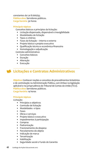 18 Catálogo de Ações Educacionais 2012
constantes da Lei 8.666/93.
Público-alvo: Servidores públicos.
Carga horária: 30 horas
Principais tópicos
Conceitos básicos e princípios da licitação:
•	 Licitação dispensada, dispensável e inexigibilidade
•	 Modalidades de licitação
•	 Tipos e critérios
•	 Fases da licitação – interna e externa
•	 Projeto básico e projeto executivo
•	 Qualificação técnica e econômico-financeira
•	 Homologação e adjudicação
Contrato administrativo:
•	 Conceitos básicos
•	 Duração
•	 Alteração
•	 Execução
Licitações e Contratos Administrativos
Objetivo: Conhecer noções e conceitos de procedimentos licitatórios
e de contratação na Administração Pública, com ênfase na legislação
aplicável e na jurisprudência do Tribunal de Contas da União (TCU).
Público-alvo: Servidores públicos.
Carga horária: 14 horas
Principais tópicos
Licitação:
•	 Princípios e objetivos
•	 Comissão de licitação
•	 Modalidades e tipos
•	 Fases
•	 Obras e serviços
•	 Projeto básico e executivo
•	 Impedimentos à participação
•	 Compras
•	 Padronização
•	 Fracionamento da despesa
•	 Parcelamento do objeto
•	 Indicação de marca
•	 Terceirização
•	 Habilitação
•	 Seguridade social e Fundo de Garantia
 