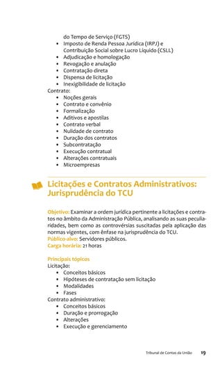 19Tribunal de Contas da União
do Tempo de Serviço (FGTS)
•	 Imposto de Renda Pessoa Jurídica (IRPJ) e
Contribuição Social sobre Lucro Líquido (CSLL)
•	 Adjudicação e homologação
•	 Revogação e anulação
•	 Contratação direta
•	 Dispensa de licitação
•	 Inexigibilidade de licitação
Contrato:
•	 Noções gerais
•	 Contrato e convênio
•	 Formalização
•	 Aditivos e apostilas
•	 Contrato verbal
•	 Nulidade de contrato
•	 Duração dos contratos
•	 Subcontratação
•	 Execução contratual
•	 Alterações contratuais
•	 Microempresas
Licitações e Contratos Administrativos:
Jurisprudência do TCU
Objetivo: Examinar a ordem jurídica pertinente a licitações e contra-
tos no âmbito da Administração Pública, analisando as suas peculia-
ridades, bem como as controvérsias suscitadas pela aplicação das
normas vigentes, com ênfase na jurisprudência do TCU.
Público-alvo: Servidores públicos.
Carga horária: 21 horas
Principais tópicos
Licitação:
•	 Conceitos básicos
•	 Hipóteses de contratação sem licitação
•	 Modalidades
•	 Fases
Contrato administrativo:
•	 Conceitos básicos
•	 Duração e prorrogação
•	 Alterações
•	 Execução e gerenciamento
 
