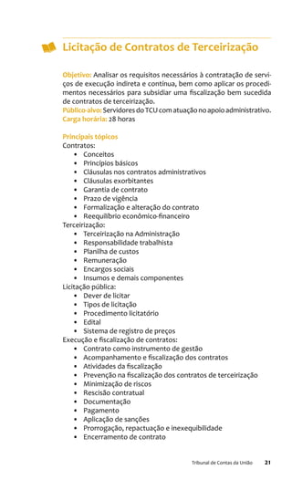 21Tribunal de Contas da União
Licitação de Contratos de Terceirização
Objetivo: Analisar os requisitos necessários à contratação de servi-
ços de execução indireta e contínua, bem como aplicar os procedi-
mentos necessários para subsidiar uma fiscalização bem sucedida
de contratos de terceirização.
Público-alvo:ServidoresdoTCUcomatuaçãonoapoioadministrativo.
Carga horária: 28 horas
Principais tópicos
Contratos:
•	 Conceitos
•	 Princípios básicos
•	 Cláusulas nos contratos administrativos
•	 Cláusulas exorbitantes
•	 Garantia de contrato
•	 Prazo de vigência
•	 Formalização e alteração do contrato
•	 Reequilíbrio econômico-financeiro
Terceirização:
•	 Terceirização na Administração
•	 Responsabilidade trabalhista
•	 Planilha de custos
•	 Remuneração
•	 Encargos sociais
•	 Insumos e demais componentes
Licitação pública:
•	 Dever de licitar
•	 Tipos de licitação
•	 Procedimento licitatório
•	 Edital
•	 Sistema de registro de preços
Execução e fiscalização de contratos:
•	 Contrato como instrumento de gestão
•	 Acompanhamento e fiscalização dos contratos
•	 Atividades da fiscalização
•	 Prevenção na fiscalização dos contratos de terceirização
•	 Minimização de riscos
•	 Rescisão contratual
•	 Documentação
•	 Pagamento
•	 Aplicação de sanções
•	 Prorrogação, repactuação e inexequibilidade
•	 Encerramento de contrato
 