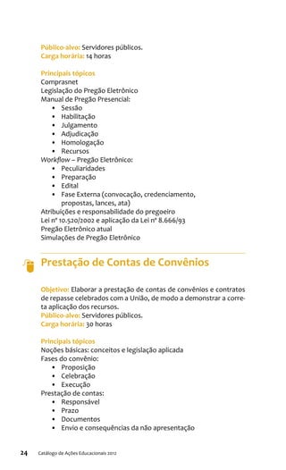 24 Catálogo de Ações Educacionais 2012
Público-alvo: Servidores públicos.
Carga horária: 14 horas
Principais tópicos
Comprasnet
Legislação do Pregão Eletrônico
Manual de Pregão Presencial:
•	 Sessão
•	 Habilitação
•	 Julgamento
•	 Adjudicação
•	 Homologação
•	 Recursos
Workflow – Pregão Eletrônico:
•	 Peculiaridades
•	 Preparação
•	 Edital
•	 Fase Externa (convocação, credenciamento,
propostas, lances, ata)
Atribuições e responsabilidade do pregoeiro
Lei nº 10.520/2002 e aplicação da Lei nº 8.666/93
Pregão Eletrônico atual
Simulações de Pregão Eletrônico
Prestação de Contas de Convênios
Objetivo: Elaborar a prestação de contas de convênios e contratos
de repasse celebrados com a União, de modo a demonstrar a corre-
ta aplicação dos recursos.
Público-alvo: Servidores públicos.
Carga horária: 30 horas
Principais tópicos
Noções básicas: conceitos e legislação aplicada
Fases do convênio:
•	 Proposição
•	 Celebração
•	 Execução
Prestação de contas:
•	 Responsável
•	 Prazo
•	 Documentos
•	 Envio e consequências da não apresentação
 