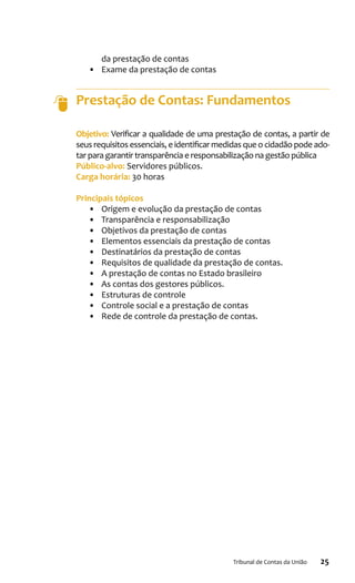 25Tribunal de Contas da União
da prestação de contas
•	 Exame da prestação de contas
Prestação de Contas: Fundamentos
Objetivo: Verificar a qualidade de uma prestação de contas, a partir de
seus requisitos essenciais, e identificar medidas que o cidadão pode ado-
tar para garantir transparência e responsabilização na gestão pública
Público-alvo: Servidores públicos.
Carga horária: 30 horas
Principais tópicos
•	 Origem e evolução da prestação de contas
•	 Transparência e responsabilização
•	 Objetivos da prestação de contas
•	 Elementos essenciais da prestação de contas
•	 Destinatários da prestação de contas
•	 Requisitos de qualidade da prestação de contas.
•	 A prestação de contas no Estado brasileiro
•	 As contas dos gestores públicos.
•	 Estruturas de controle
•	 Controle social e a prestação de contas
•	 Rede de controle da prestação de contas.
 