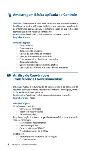 28 Catálogo de Ações Educacionais 2012
Amostragem Básica aplicada ao Controle
Objetivo: Dimensionar e selecionar amostras representativas com a
finalidade de aplicar cálculos estatísticos que permitam a realização
de inferências populacionais, registrando todas as especificações
técnicas que dizem respeito ao trabalho
Público-alvo: Servidores públicos com atuação em controle.
Carga horária: 40
Principais tópicos
•	 Fundamentos
•	 Planejamento
•	 Delineamento amostral
•	 Cálculo da dimensão da amostra
•	 Seleção dos elementos amostrais
•	 Coleta dos dados / Análises e resultados
•	 Relato do trabalho
•	 Questões que se apresentam na prática
•	 Utilização do software ACL para cálculos amostrais
Análise de Convênios e
Transferências Governamentais
Objetivo: Avaliar a regularidade da transferência e da aplicação de
recursos públicos federais repassados a estados, municípios, Distri-
to Federal e entidades privadas.
Público-alvo: Servidores públicos com atuação em controle.
Carga horária: 21 horas
Principais tópicos
Introdução e conceitos:
•	 Convênios x contratos
•	 Descrição dos partícipes
•	 Fases do convênio
Regulamentação e sistema de gestão de convênios e contratos de
repasse (SICONV):
•	 Marco legal e regulamentar
•	 Legislação aplicável
•	 Características do SICONV
•	 Principais desafios do SICONV
Celebração:
•	 Padronização e Protocolo de Intenções
•	 Credenciamento
 