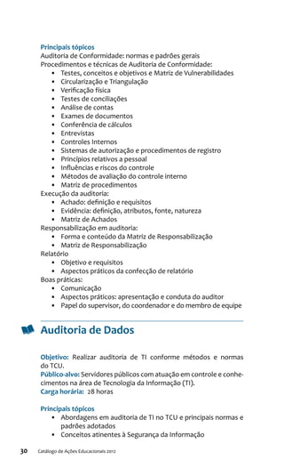30 Catálogo de Ações Educacionais 2012
Principais tópicos
Auditoria de Conformidade: normas e padrões gerais
Procedimentos e técnicas de Auditoria de Conformidade:
•	 Testes, conceitos e objetivos e Matriz de Vulnerabilidades
•	 Circularização e Triangulação
•	 Verificação física
•	 Testes de conciliações
•	 Análise de contas
•	 Exames de documentos
•	 Conferência de cálculos
•	 Entrevistas
•	 Controles Internos
•	 Sistemas de autorização e procedimentos de registro
•	 Princípios relativos a pessoal
•	 Influências e riscos do controle
•	 Métodos de avaliação do controle interno
•	 Matriz de procedimentos
Execução da auditoria:
•	 Achado: definição e requisitos
•	 Evidência: definição, atributos, fonte, natureza
•	 Matriz de Achados
Responsabilização em auditoria:
•	 Forma e conteúdo da Matriz de Responsabilização
•	 Matriz de Responsabilização
Relatório
•	 Objetivo e requisitos
•	 Aspectos práticos da confecção de relatório
Boas práticas:
•	 Comunicação
•	 Aspectos práticos: apresentação e conduta do auditor
•	 Papel do supervisor, do coordenador e do membro de equipe
Auditoria de Dados
Objetivo:  Realizar auditoria de TI conforme métodos e normas
do TCU.
Público-alvo: Servidores públicos com atuação em controle e conhe-
cimentos na área de Tecnologia da Informação (TI).
Carga horária:  28 horas
Principais tópicos
•	 Abordagens em auditoria de TI no TCU e principais normas e
padrões adotados
•	 Conceitos atinentes à Segurança da Informação
 