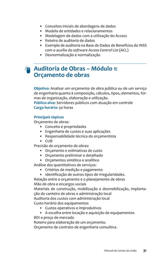 31Tribunal de Contas da União
•	 Conceitos iniciais de abordagens de dados
•	 Modelo de entidades e relacionamentos
•	 Modelagem de dados com a utilização do Access
•	 Roteiro de auditoria de dados
•	 Exemplo de auditoria na Base de Dados de Benefícios do INSS
com o auxílio do software Access Control List (ACL)
•	 Desnormalização e normalização
Auditoria de Obras – Módulo 1:
Orçamento de obras
Objetivo: Analisar um orçamento de obra pública ou de um serviço
de engenharia quanto à composição, cálculos, tipos, elementos, for-
mas de organização, elaboração e utilização.
Público-alvo: Servidores públicos com atuação em controle
Carga horária: 50 horas
Principais tópicos
Orçamento de obras:
•	 Conceito e propriedades
•	 Engenharia de custos e suas aplicações
•	 Responsabilidade técnica do orçamentista
•	 CUB
Precisão do orçamento de obras:
•	 Orçamento e estimativas de custo
•	 Orçamento preliminar e detalhado
•	 Orçamentos sintético e analítico
Análise dos quantitativos de serviços:
•	 Critérios de medição e pagamento
•	 Identificação de outros tipos de irregularidades.
Relação entre o orçamento e o planejamento de obras
Mão de obra e encargos sociais
Materiais de construção, mobilização e desmobilização, implanta-
ção do canteiro de obras e administração local
Auditoria dos custos com administração local
Custo horário dos equipamentos
•	 Custos operativos e improdutivos
•	 A escolha entre locação e aquisição de equipamentos
BDI e preço de mercado
Roteiro para elaboração de um orçamento.
Orçamento de contrato de engenharia consultiva.
 