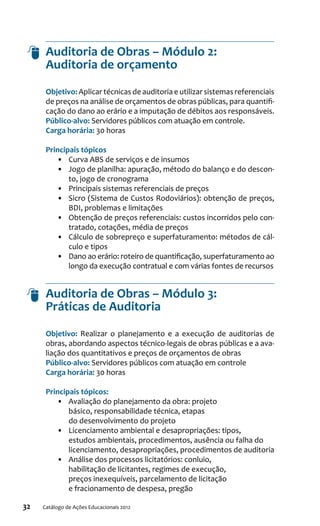 32 Catálogo de Ações Educacionais 2012
Auditoria de Obras – Módulo 2:
Auditoria de orçamento
Objetivo: Aplicar técnicas de auditoria e utilizar sistemas referenciais
de preços na análise de orçamentos de obras públicas, para quantifi-
cação do dano ao erário e a imputação de débitos aos responsáveis.
Público-alvo: Servidores públicos com atuação em controle.
Carga horária: 30 horas
Principais tópicos
•	 Curva ABS de serviços e de insumos
•	 Jogo de planilha: apuração, método do balanço e do descon-
to, jogo de cronograma
•	 Principais sistemas referenciais de preços
•	 Sicro (Sistema de Custos Rodoviários): obtenção de preços,
BDI, problemas e limitações
•	 Obtenção de preços referenciais: custos incorridos pelo con-
tratado, cotações, média de preços
•	 Cálculo de sobrepreço e superfaturamento: métodos de cál-
culo e tipos
•	 Dano ao erário: roteiro de quantificação, superfaturamento ao
longo da execução contratual e com várias fontes de recursos
Auditoria de Obras – Módulo 3:
Práticas de Auditoria
Objetivo: Realizar o planejamento e a execução de auditorias de
obras, abordando aspectos técnico-legais de obras públicas e a ava-
liação dos quantitativos e preços de orçamentos de obras
Público-alvo: Servidores públicos com atuação em controle
Carga horária: 30 horas
Principais tópicos:
•	 Avaliação do planejamento da obra: projeto
básico, responsabilidade técnica, etapas
do desenvolvimento do projeto
•	 Licenciamento ambiental e desapropriações: tipos,
estudos ambientais, procedimentos, ausência ou falha do
licenciamento, desapropriações, procedimentos de auditoria
•	 Análise dos processos licitatórios: conluio,
habilitação de licitantes, regimes de execução,
preços inexequíveis, parcelamento de licitação
e fracionamento de despesa, pregão
 
