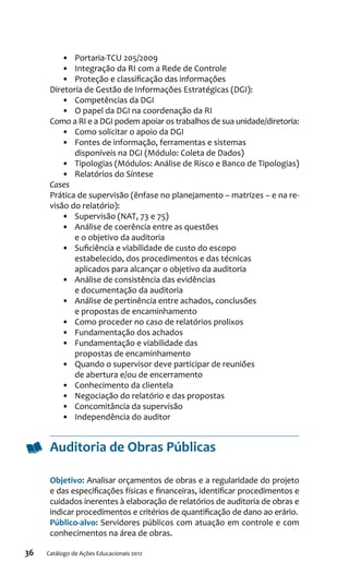 36 Catálogo de Ações Educacionais 2012
•	 Portaria-TCU 205/2009
•	 Integração da RI com a Rede de Controle
•	 Proteção e classificação das informações
Diretoria de Gestão de Informações Estratégicas (DGI):
•	 Competências da DGI
•	 O papel da DGI na coordenação da RI
Como a RI e a DGI podem apoiar os trabalhos de sua unidade/diretoria:
•	 Como solicitar o apoio da DGI
•	 Fontes de informação, ferramentas e sistemas
disponíveis na DGI (Módulo: Coleta de Dados)
•	 Tipologias (Módulos: Análise de Risco e Banco de Tipologias)
•	 Relatórios do Síntese
Cases
Prática de supervisão (ênfase no planejamento – matrizes – e na re-
visão do relatório):
•	 Supervisão (NAT, 73 e 75)
•	 Análise de coerência entre as questões
e o objetivo da auditoria
•	 Suficiência e viabilidade de custo do escopo
estabelecido, dos procedimentos e das técnicas
aplicados para alcançar o objetivo da auditoria
•	 Análise de consistência das evidências
e documentação da auditoria
•	 Análise de pertinência entre achados, conclusões
e propostas de encaminhamento
•	 Como proceder no caso de relatórios prolixos
•	 Fundamentação dos achados
•	 Fundamentação e viabilidade das
propostas de encaminhamento
•	 Quando o supervisor deve participar de reuniões
de abertura e/ou de encerramento
•	 Conhecimento da clientela
•	 Negociação do relatório e das propostas
•	 Concomitância da supervisão
•	 Independência do auditor
Auditoria de Obras Públicas
Objetivo: Analisar orçamentos de obras e a regularidade do projeto
e das especificações físicas e financeiras, identificar procedimentos e
cuidados inerentes à elaboração de relatórios de auditoria de obras e
indicar procedimentos e critérios de quantificação de dano ao erário.
Público-alvo: Servidores públicos com atuação em controle e com
conhecimentos na área de obras.
 